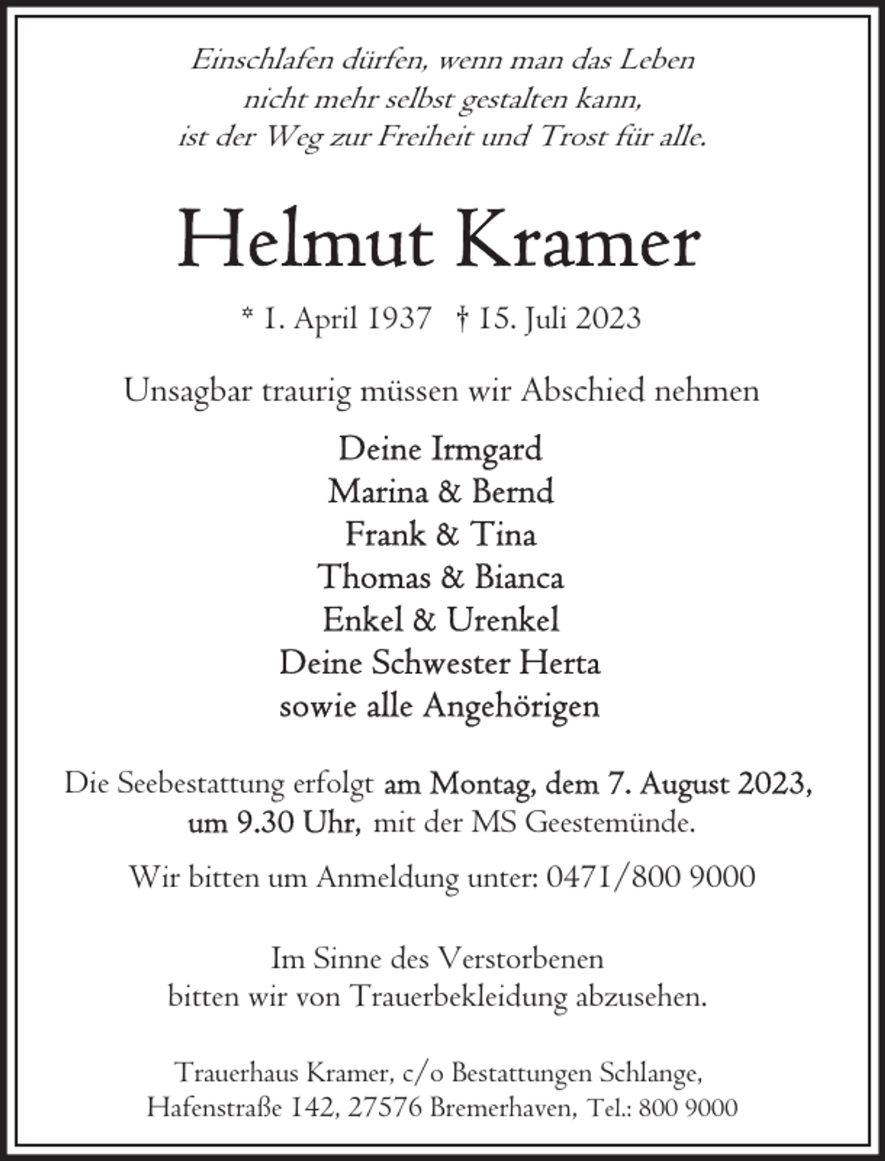 <p>Einschlafen dürfen, wenn man das Leben<br />nicht mehr selbst gestalten kann,<br />ist der Weg zur Freiheit und Trost für alle.</p><p>* 1. April 1937 † 15. Juli 2023</p><p>Unsagbar traurig müssen wir Abschied nehmen</p><p>Die Seebestattung erfolgt<br />mit der MS Geestemünde.<br />Wir bitten um Anmeldung unter: 0471/800 9000<br />Im Sinne des Verstorbenen<br />bitten wir von Trauerbekleidung abzusehen.<br />Trauerhaus Kramer, c/o Bestattungen Schlange,<br />Hafenstraße 142, 27576 Bremerhaven, Tel.: 800 9000</p>
