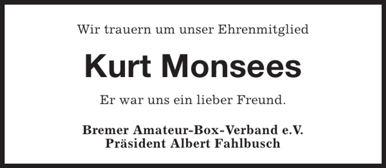<p>Wir trauern um unser Ehrenmitglied</p><p>Kurt Monsees<br />Er war uns ein lieber Freund.<br />Bremer Amateur-Box-Verband e.V.<br />Präsident Albert Fahlbusch</p>