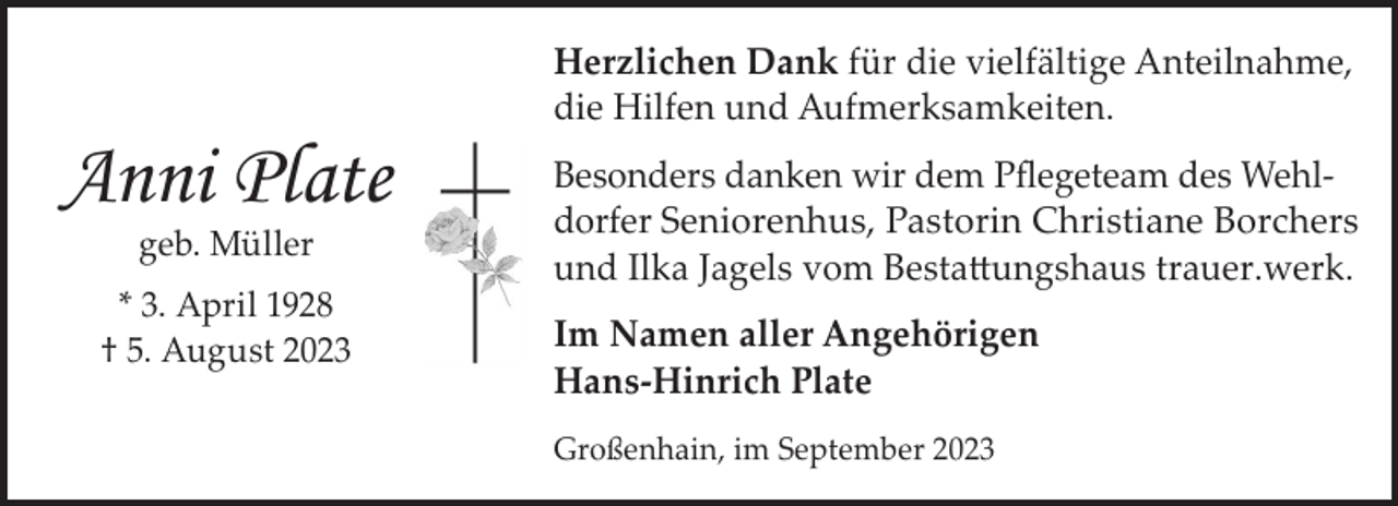 <p>Anni Plate<br />geb. Müller</p><p>* 3. April 1928<br />† 5. August 2023</p><p>Herzlichen Dank für die vielfältige Anteilnahme,<br />die Hilfen und Aufmerksamkeiten.<br />Besonders danken wir dem Pﬂegeteam des Wehldorfer Seniorenhus, Pastorin Christiane Borchers<br />und Ilka Jagels vom Bestattungshaus trauer.werk.<br />Im Namen aller Angehörigen<br />Hans-Hinrich Plate<br />Großenhain, im September 2023</p>