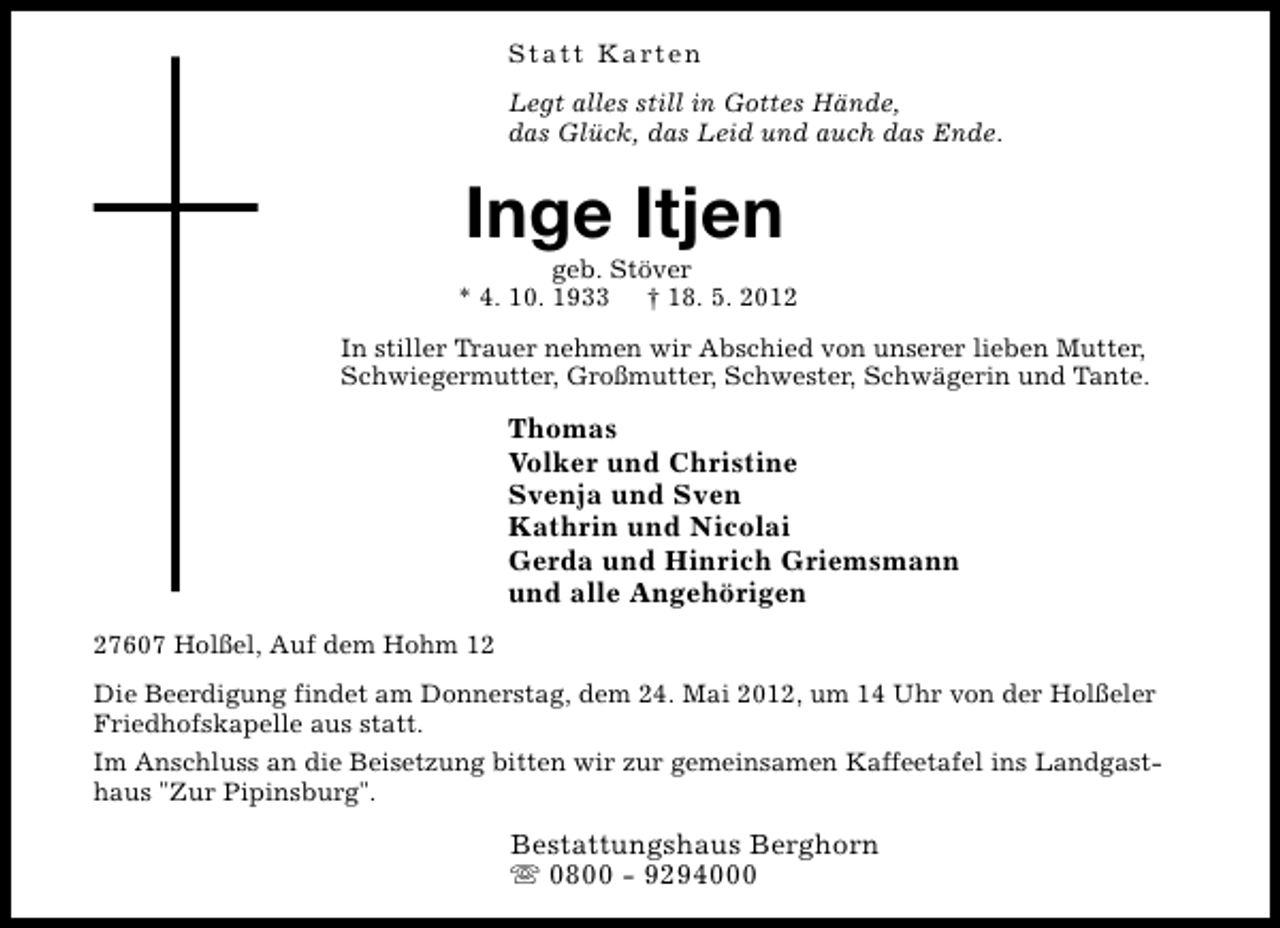 <p>Statt Karten<br />Legt alles still in Gottes Hände,<br />das Glück, das Leid und auch das Ende.</p><p>Inge Itjen</p><p>geb. Stöver<br />* 4. 10. 1933 † 18. 5. 2012<br />In stiller Trauer nehmen wir Abschied von unserer lieben Mutter,<br />Schwiegermutter, Großmutter, Schwester, Schwägerin und Tante.</p><p>Thomas<br />Volker und Christine<br />Svenja und Sven<br />Kathrin und Nicolai<br />Gerda und Hinrich Griemsmann<br />und alle Angehörigen<br />27607 Holßel, Auf dem Hohm 12<br />Die Beerdigung findet am Donnerstag, dem 24. Mai 2012, um 14 Uhr von der Holßeler<br />Friedhofskapelle aus statt.<br />Im Anschluss an die Beisetzung bitten wir zur gemeinsamen Kaffeetafel ins Landgasthaus "Zur Pipinsburg".</p><p>Bestattungshaus Berghorn<br />s 0800 - 9294000</p>