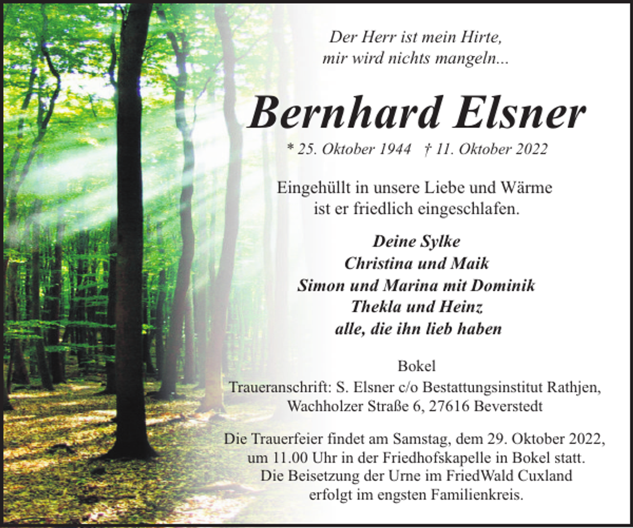 <p>Der Herr ist mein Hirte,<br />mir wird nichts mangeln...</p><p>Bernhard Elsner<br />* 25. Oktober 1944 † 11. Oktober 2022</p><p>Eingehüllt in unsere Liebe und Wärme<br />ist er friedlich eingeschlafen.<br />Deine Sylke<br />Christina und Maik<br />Simon und Marina mit Dominik<br />Thekla und Heinz<br />alle, die ihn lieb haben<br />Bokel<br />Traueranschrift: S. Elsner c/o Bestattungsinstitut Rathjen,<br />Wachholzer Straße 6, 27616 Beverstedt<br />Die Trauerfeier findet am Samstag, dem 29. Oktober 2022,<br />um 11.00 Uhr in der Friedhofskapelle in Bokel statt.<br />Die Beisetzung der Urne im FriedWald Cuxland<br />erfolgt im engsten Familienkreis.</p>