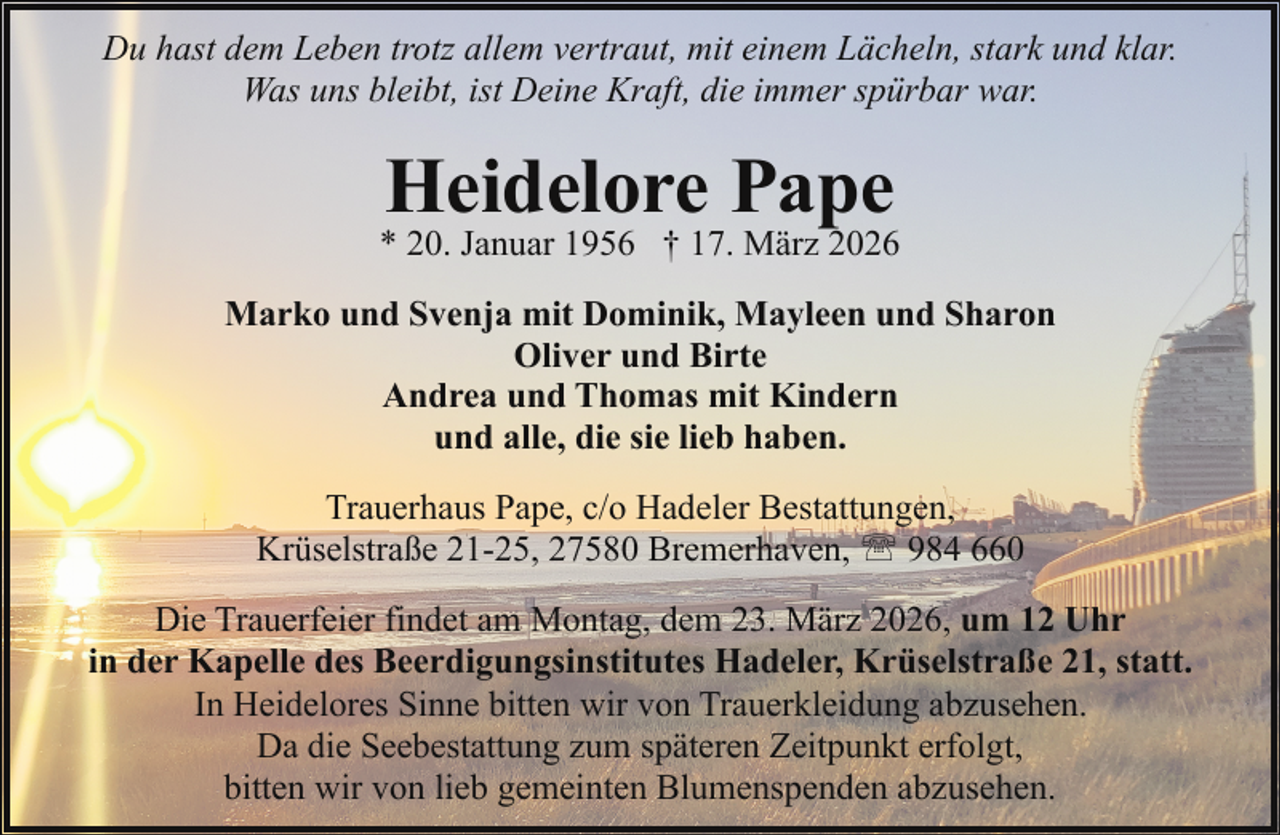 <p>Du hast dem Leben trotz allem vertraut, mit einem Lächeln, stark und klar.<br />Was uns bleibt, ist Deine Kraft, die immer spürbar war.</p><p>Heidelore Pape</p><p>* 20. Januar 1956 † 17. März 2026<br />Marko und Svenja mit Dominik, Mayleen und Sharon<br />Oliver und Birte<br />Andrea und Thomas mit Kindern<br />und alle, die sie lieb haben.<br />Trauerhaus Pape, c/o Hadeler Bestattungen,<br />Krüselstraße 21-25, 27580 Bremerhaven, ' 984 660<br />Die Trauerfeier findet am Montag, dem 23. März 2026, um 12 Uhr<br />in der Kapelle des Beerdigungsinstitutes Hadeler, Krüselstraße 21, statt.<br />In Heidelores Sinne bitten wir von Trauerkleidung abzusehen.<br />Da die Seebestattung zum späteren Zeitpunkt erfolgt,<br />bitten wir von lieb gemeinten Blumenspenden abzusehen.</p>