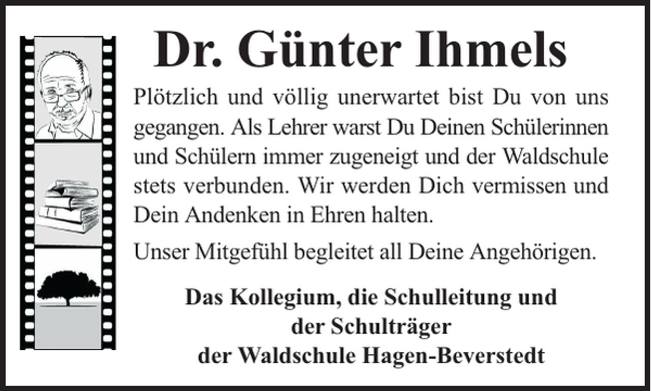 <p>Dr. Günter Ihmels</p><p>Plötzlich und völlig unerwartet bist Du von uns<br />gegangen. Als Lehrer warst Du Deinen Schülerinnen<br />und Schülern immer zugeneigt und der Waldschule<br />stets verbunden. Wir werden Dich vermissen und<br />Dein Andenken in Ehren halten.<br />Unser Mitgefühl begleitet all Deine Angehörigen.<br />Das Kollegium, die Schulleitung und<br />der Schulträger<br />der Waldschule Hagen-Beverstedt</p>