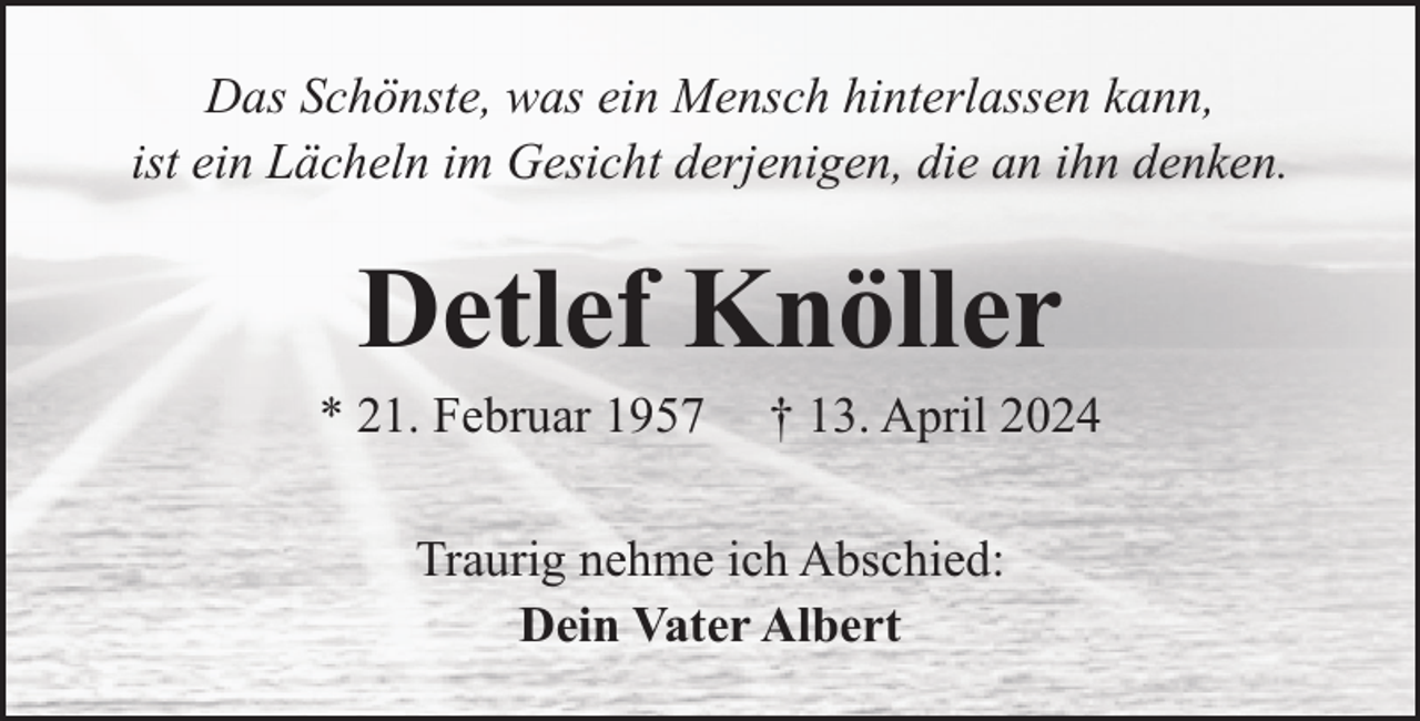 <p>Das Schönste, was ein Mensch hinterlassen kann,<br />ist ein Lächeln im Gesicht derjenigen, die an ihn denken.</p><p>Detlef Knöller</p><p>* 21. Februar 1957</p><p>† 13. April 2024</p><p>Traurig nehme ich Abschied:<br />Dein Vater Albert</p>