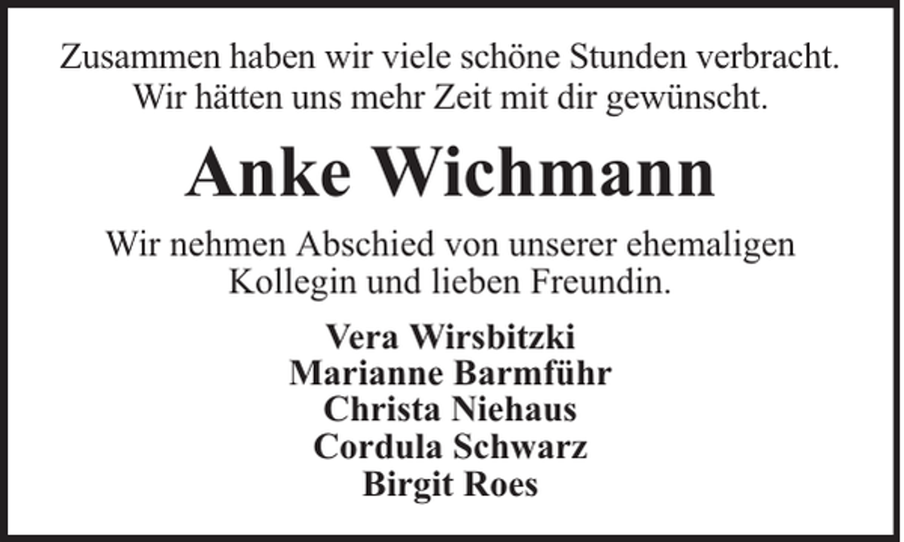 <p>Zusammen haben wir viele schöne Stunden verbracht.<br />Wir hätten uns mehr Zeit mit dir gewünscht.</p><p>Anke Wichmann</p><p>Wir nehmen Abschied von unserer ehemaligen<br />Kollegin und lieben Freundin.<br />Vera Wirsbitzki<br />Marianne Barmführ<br />Christa Niehaus<br />Cordula Schwarz<br />Birgit Roes</p>