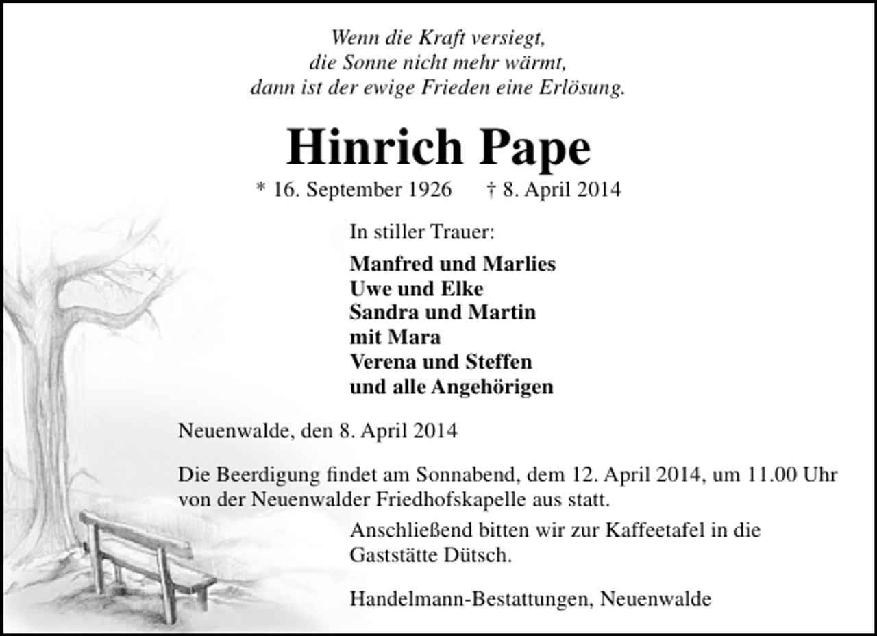 <p>Wenn die Kraft versiegt,<br />die Sonne nicht mehr wärmt,<br />dann ist der ewige Frieden eine Erlösung.</p><p>Hinrich Pape</p><p>* 16. September 1926</p><p>† 8. April 2014</p><p>In stiller Trauer:<br />Manfred und Marlies<br />Uwe und Elke<br />Sandra und Martin<br />mit Mara<br />Verena und Steffen<br />und alle Angehörigen<br />Neuenwalde, den 8. April 2014<br />Die Beerdigung findet am Sonnabend, dem 12. April 2014, um 11.00 Uhr<br />von der Neuenwalder Friedhofskapelle aus statt.<br />Anschließend bitten wir zur Kaffeetafel in die<br />Gaststätte Dütsch.<br />Handelmann-Bestattungen, Neuenwalde</p>