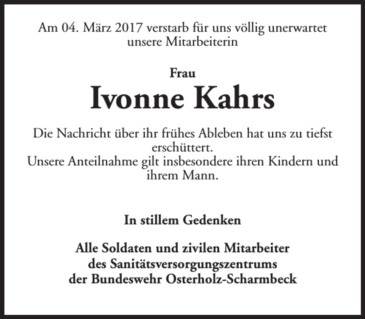 <p>Am 04. März 2017 verstarb für uns völlig unerwartet<br />unsere Mitarbeiterin<br />Frau</p><p>Ivonne Kahrs<br />Die Nachricht über ihr frühes Ableben hat uns zu tiefst<br />erschüttert.<br />Unsere Anteilnahme gilt insbesondere ihren Kindern und<br />ihrem Mann.<br />In stillem Gedenken<br />Alle Soldaten und zivilen Mitarbeiter<br />des Sanitätsversorgungszentrums<br />der Bundeswehr Osterholz-Scharmbeck</p>