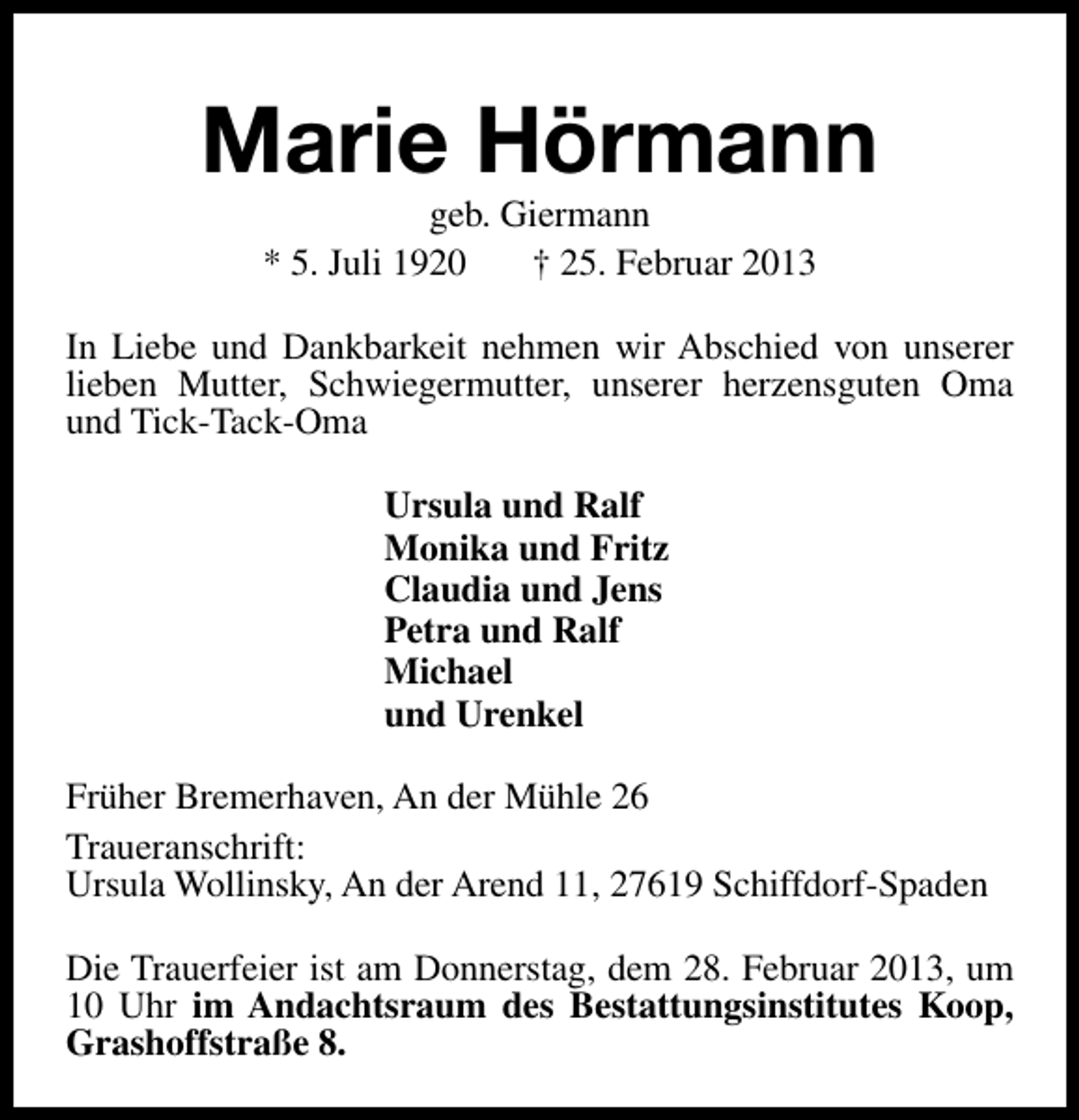 <p>Marie Hörmann<br />geb. Giermann<br />* 5. Juli 1920<br />† 25. Februar 2013</p><p>In Liebe und Dankbarkeit nehmen wir Abschied von unserer<br />lieben Mutter, Schwiegermutter, unserer herzensguten Oma<br />und Tick-Tack-Oma<br />Ursula und Ralf<br />Monika und Fritz<br />Claudia und Jens<br />Petra und Ralf<br />Michael<br />und Urenkel<br />Früher Bremerhaven, An der Mühle 26<br />Traueranschrift:<br />Ursula Wollinsky, An der Arend 11, 27619 Schiffdorf-Spaden<br />Die Trauerfeier ist am Donnerstag, dem 28. Februar 2013, um<br />10 Uhr im Andachtsraum des Bestattungsinstitutes Koop,<br />Grashoffstraße 8.</p>