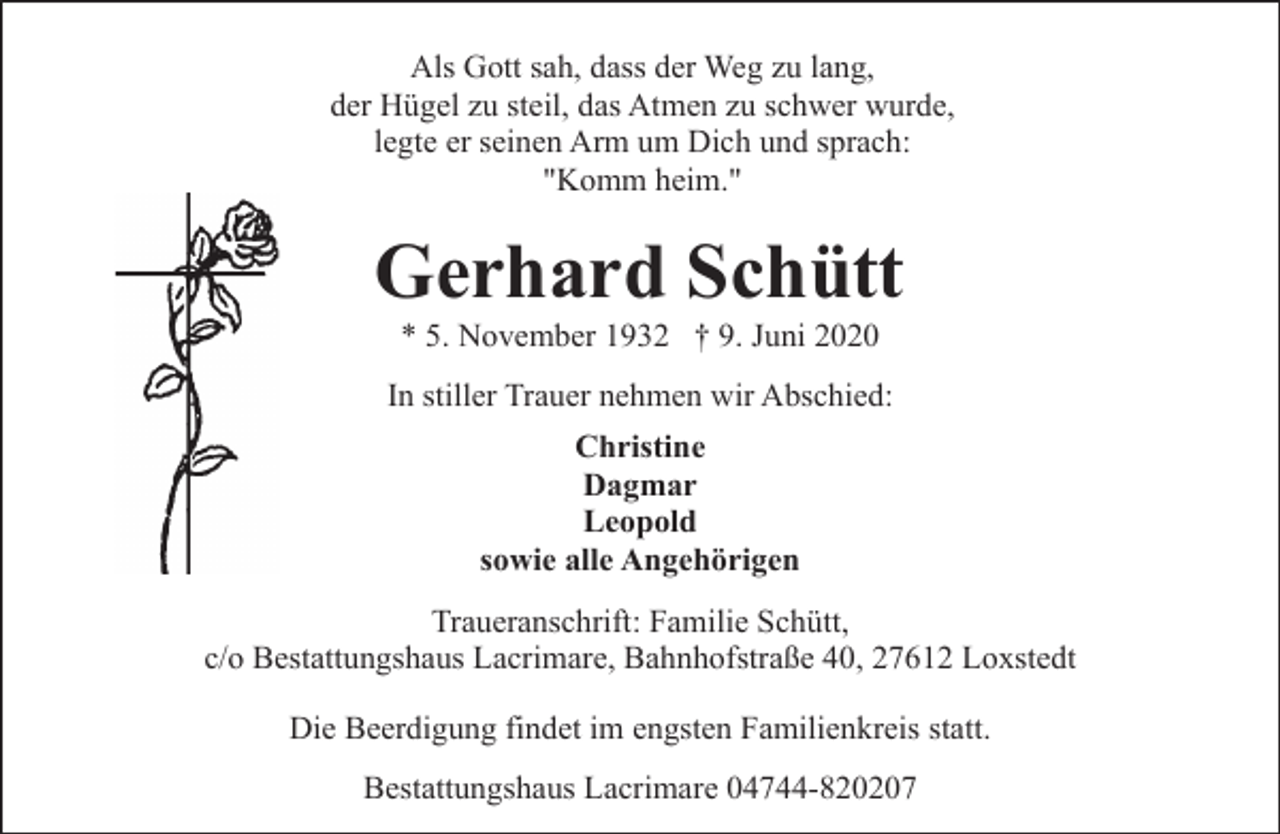 <p>Als Gott sah, dass der Weg zu lang,<br />der Hügel zu steil, das Atmen zu schwer wurde,<br />legte er seinen Arm um Dich und sprach:<br />"Komm heim."</p><p>Gerhard Schütt<br />* 5. November 1932 † 9. Juni 2020</p><p>In stiller Trauer nehmen wir Abschied:<br />Christine<br />Dagmar<br />Leopold<br />sowie alle Angehörigen<br />Traueranschrift: Familie Schütt,<br />c/o Bestattungshaus Lacrimare, Bahnhofstraße 40, 27612 Loxstedt<br />Die Beerdigung findet im engsten Familienkreis statt.<br />Bestattungshaus Lacrimare 04744-820207</p>