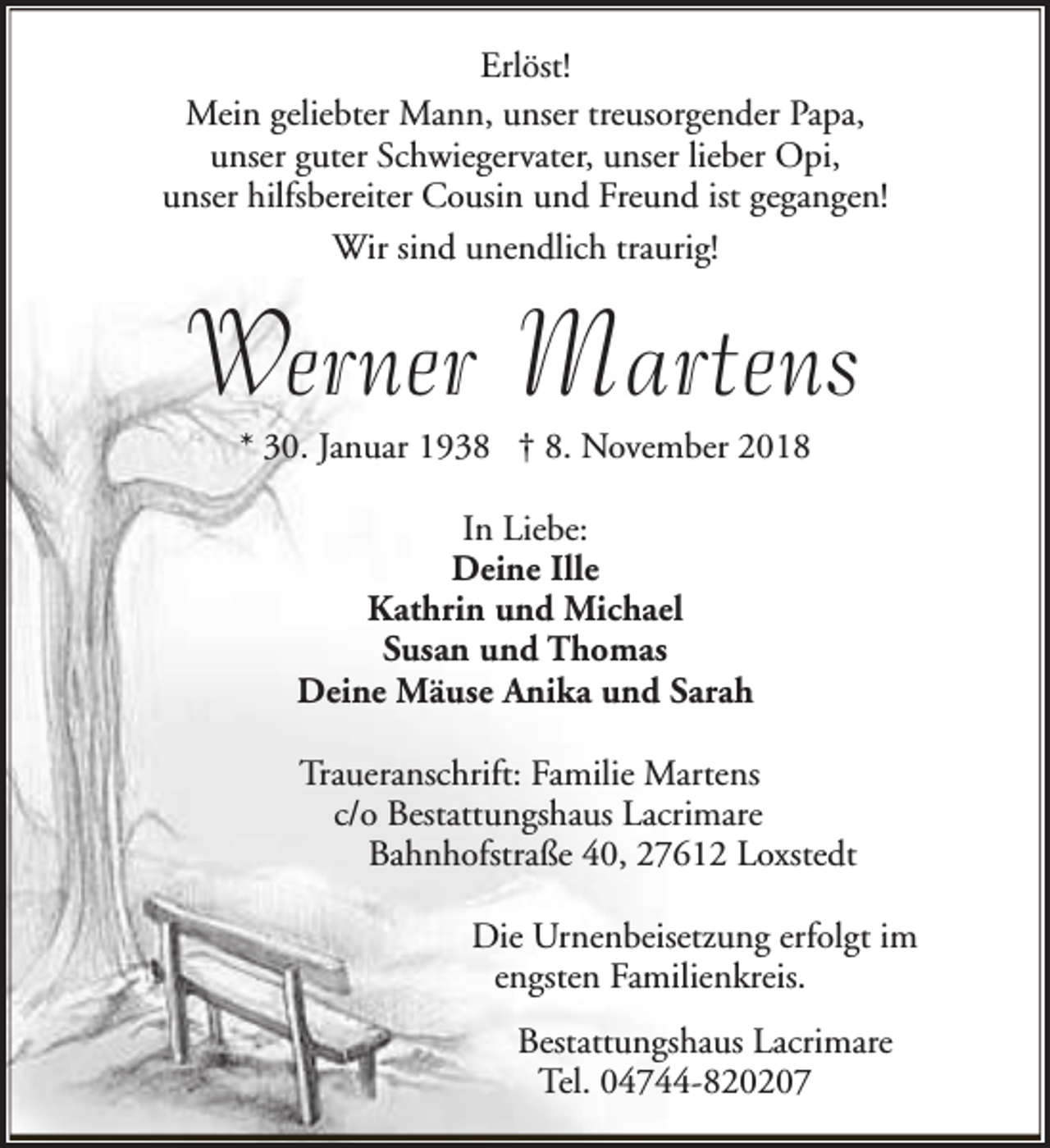 <p>Erlöst!<br />Mein geliebter Mann, unser treusorgender Papa,<br />unser guter Schwiegervater, unser lieber Opi,<br />unser hilfsbereiter Cousin und Freund ist gegangen!<br />Wir sind unendlich traurig!</p><p>Werner Martens<br />* 30. Januar 1938 † 8. November 2018<br />In Liebe:<br />Deine Ille<br />Kathrin und Michael<br />Susan und Thomas<br />Deine Mäuse Anika und Sarah<br />Traueranschrift: Familie Martens<br />c/o Bestattungshaus Lacrimare<br />Bahnhofstraße 40, 27612 Loxstedt<br />Die Urnenbeisetzung erfolgt im<br />engsten Familienkreis.<br />Bestattungshaus Lacrimare<br />Tel. 04744-820207</p>