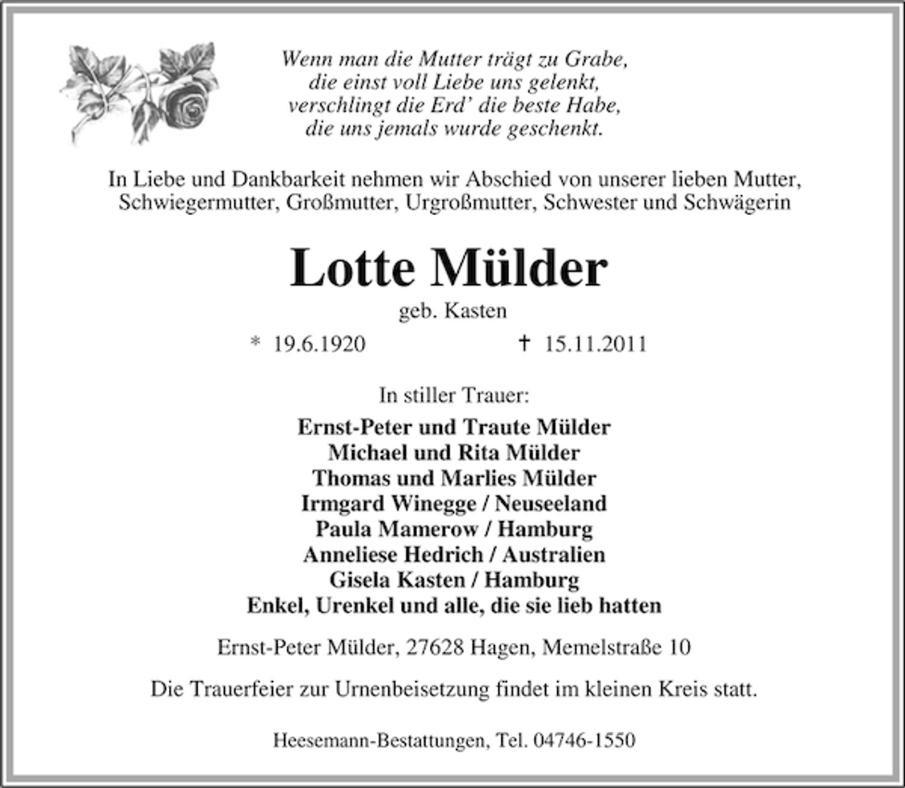 <p>Wenn man die Mutter trägt zu Grabe,<br />die einst voll Liebe uns gelenkt,<br />verschlingt die Erd’ die beste Habe,<br />die uns jemals wurde geschenkt.<br />In Liebe und Dankbarkeit nehmen wir Abschied von unserer lieben Mutter,<br />Schwiegermutter, Großmutter, Urgroßmutter, Schwester und Schwägerin</p><p>Lotte Mülder<br />geb. Kasten<br />* 19.6.1920</p><p>15.11.2011</p><p>In stiller Trauer:<br />Ernst-Peter und Traute Mülder<br />Michael und Rita Mülder<br />Thomas und Marlies Mülder<br />Irmgard Winegge / Neuseeland<br />Paula Mamerow / Hamburg<br />Anneliese Hedrich / Australien<br />Gisela Kasten / Hamburg<br />Enkel, Urenkel und alle, die sie lieb hatten<br />Ernst-Peter Mülder, 27628 Hagen, Memelstraße 10<br />Die Trauerfeier zur Urnenbeisetzung findet im kleinen Kreis statt.<br />Heesemann-Bestattungen, Tel. 04746-1550</p>