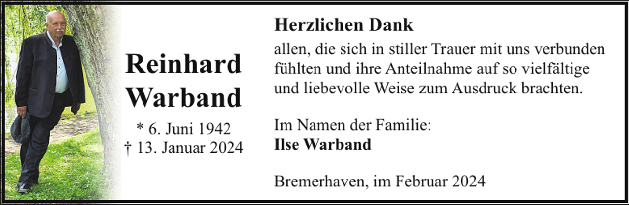<p>Herzlichen Dank</p><p>Reinhard<br />Warband<br />* 6. Juni 1942<br />† 13. Januar 2024</p><p>allen, die sich in stiller Trauer mit uns verbunden<br />fühlten und ihre Anteilnahme auf so vielfältige<br />und liebevolle Weise zum Ausdruck brachten.<br />Im Namen der Familie:<br />Ilse Warband<br />Bremerhaven, im Februar 2024</p>