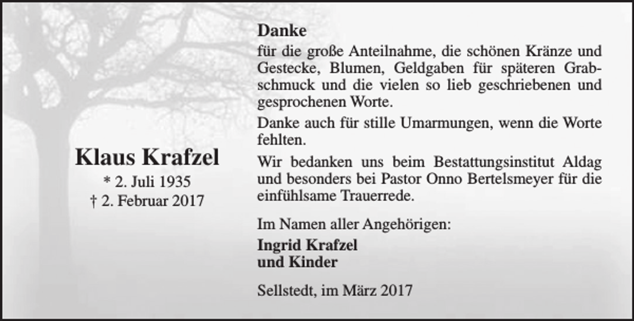 <p>Danke</p><p>Klaus Krafzel<br />* 2. Juli 1935<br />† 2. Februar 2017</p><p>für die große Anteilnahme, die schönen Kränze und<br />Gestecke, Blumen, Geldgaben für späteren Grabschmuck und die vielen so lieb geschriebenen und<br />gesprochenen Worte.<br />Danke auch für stille Umarmungen, wenn die Worte<br />fehlten.<br />Wir bedanken uns beim Bestattungsinstitut Aldag<br />und besonders bei Pastor Onno Bertelsmeyer für die<br />einfühlsame Trauerrede.<br />Im Namen aller Angehörigen:<br />Ingrid Krafzel<br />und Kinder<br />Sellstedt, im März 2017</p>