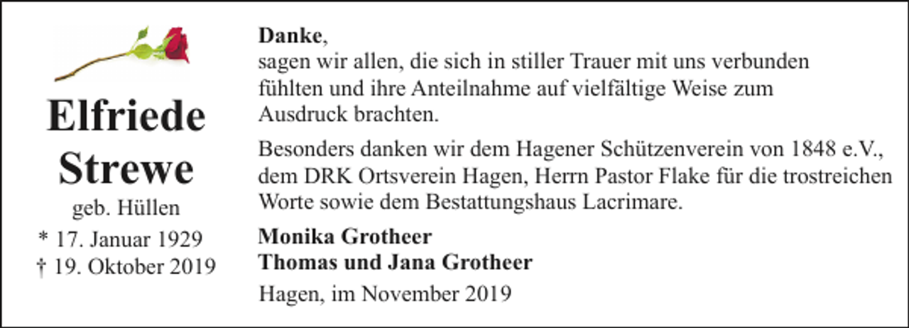 <p>Elfriede<br />Strewe</p><p>geb. Hüllen<br />* 17. Januar 1929<br />† 19. Oktober 2019</p><p>Danke,<br />sagen wir allen, die sich in stiller Trauer mit uns verbunden<br />fühlten und ihre Anteilnahme auf vielfältige Weise zum<br />Ausdruck brachten.<br />Besonders danken wir dem Hagener Schützenverein von 1848 e.V.,<br />dem DRK Ortsverein Hagen, Herrn Pastor Flake für die trostreichen<br />Worte sowie dem Bestattungshaus Lacrimare.<br />Monika Grotheer<br />Thomas und Jana Grotheer<br />Hagen, im November 2019</p>