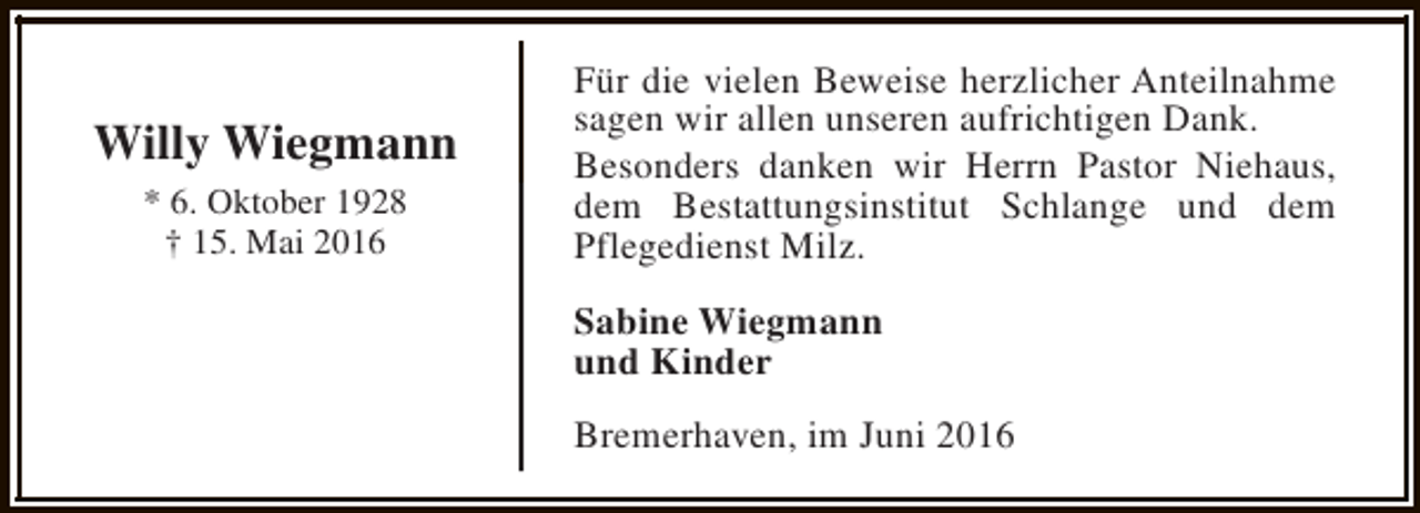 <p>Willy Wiegmann<br />* 6. Oktober 1928<br />† 15. Mai 2016</p><p>Für die vielen Beweise herzlicher Anteilnahme<br />sagen wir allen unseren aufrichtigen Dank.<br />Besonders danken wir Herrn Pastor Niehaus,<br />dem Bestattungsinstitut Schlange und dem<br />Pflegedienst Milz.<br />Sabine Wiegmann<br />und Kinder<br />Bremerhaven, im Juni 2016</p>