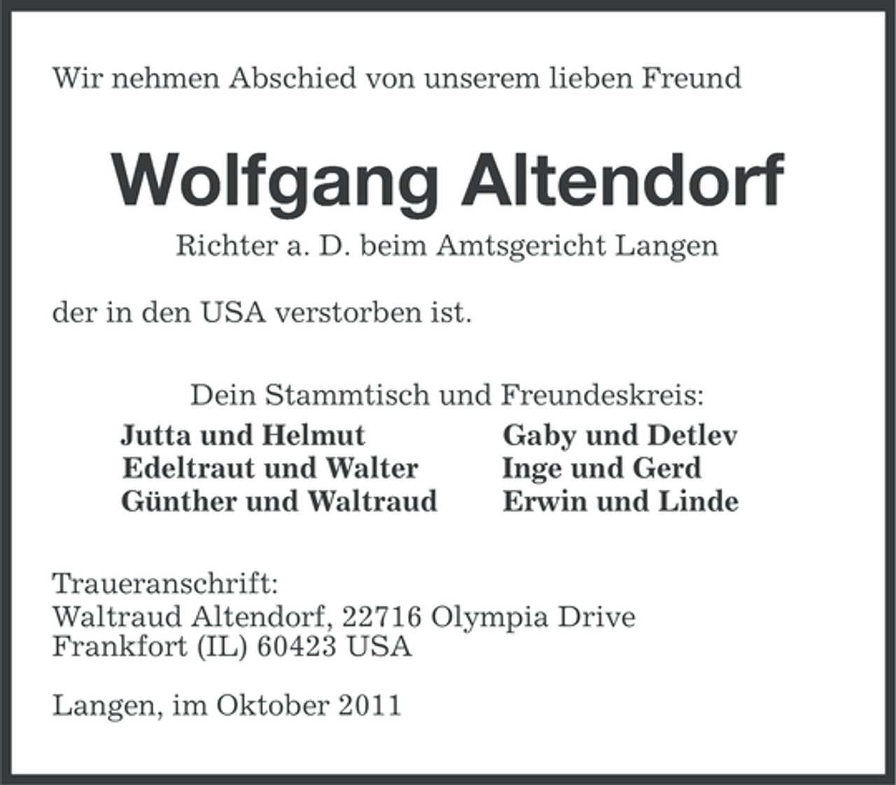 <p>Wir nehmen Abschied von unserem lieben Freund</p><p>Wolfgang Altendorf<br />Richter a. D. beim Amtsgericht Langen<br />der in den USA verstorben ist.<br />Dein Stammtisch und Freundeskreis:<br />Jutta und Helmut<br />Gaby und Detlev<br />Edeltraut und Walter<br />Inge und Gerd<br />Günther und Waltraud<br />Erwin und Linde<br />Traueranschrift:<br />Waltraud Altendorf, 22716 Olympia Drive<br />Frankfort (IL) 60423 USA<br />Langen, im Oktober 2011</p>
