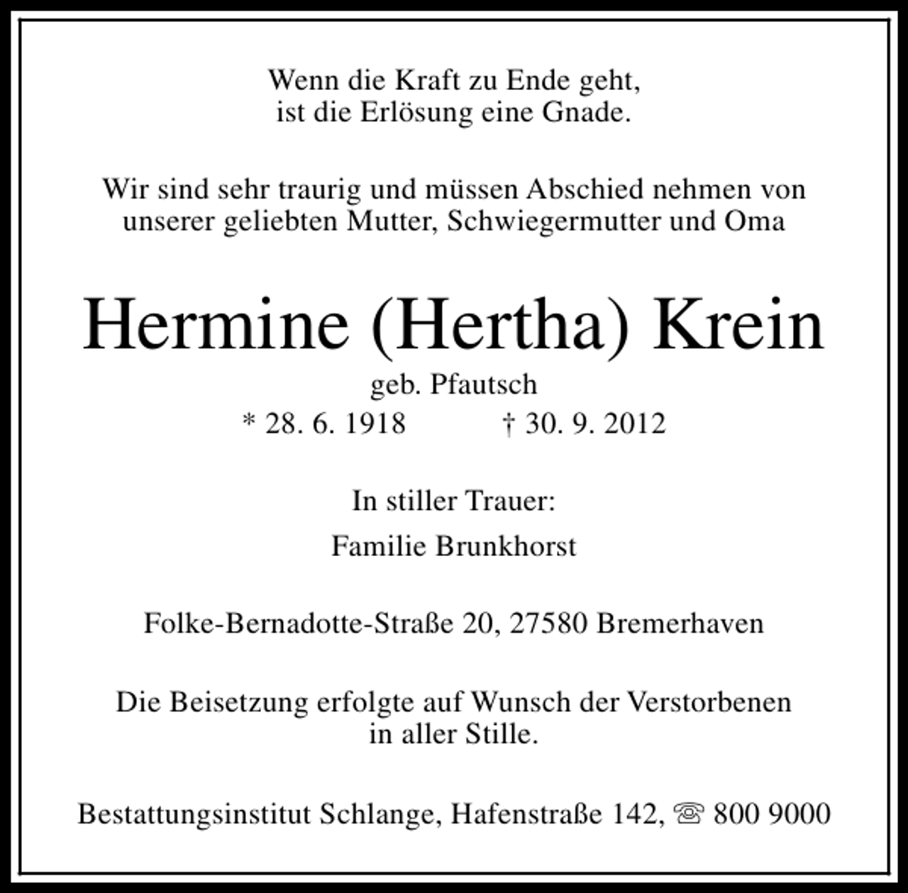 <p>Wenn die Kraft zu Ende geht,<br />ist die Erlösung eine Gnade.<br />Wir sind sehr traurig und müssen Abschied nehmen von<br />unserer geliebten Mutter, Schwiegermutter und Oma</p><p>Hermine (Hertha) Krein<br />geb. Pfautsch<br />* 28. 6. 1918<br />† 30. 9. 2012<br />In stiller Trauer:<br />Familie Brunkhorst<br />Folke-Bernadotte-Straße 20, 27580 Bremerhaven<br />Die Beisetzung erfolgte auf Wunsch der Verstorbenen<br />in aller Stille.<br />Bestattungsinstitut Schlange, Hafenstraße 142, s 800 9000</p>