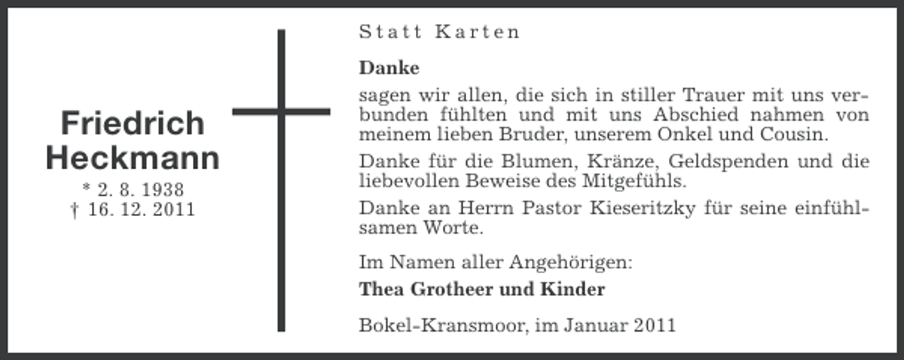 <p>Statt Karten</p><p>Friedrich<br />Heckmann<br />* 2. 8. 1938<br />† 16. 12. 2011</p><p>Danke<br />sagen wir allen, die sich in stiller Trauer mit uns verbunden fühlten und mit uns Abschied nahmen von<br />meinem lieben Bruder, unserem Onkel und Cousin.<br />Danke für die Blumen, Kränze, Geldspenden und die<br />liebevollen Beweise des Mitgefühls.<br />Danke an Herrn Pastor Kieseritzky für seine einfühlsamen Worte.<br />Im Namen aller Angehörigen:<br />Thea Grotheer und Kinder<br />Bokel-Kransmoor, im Januar 2011</p>