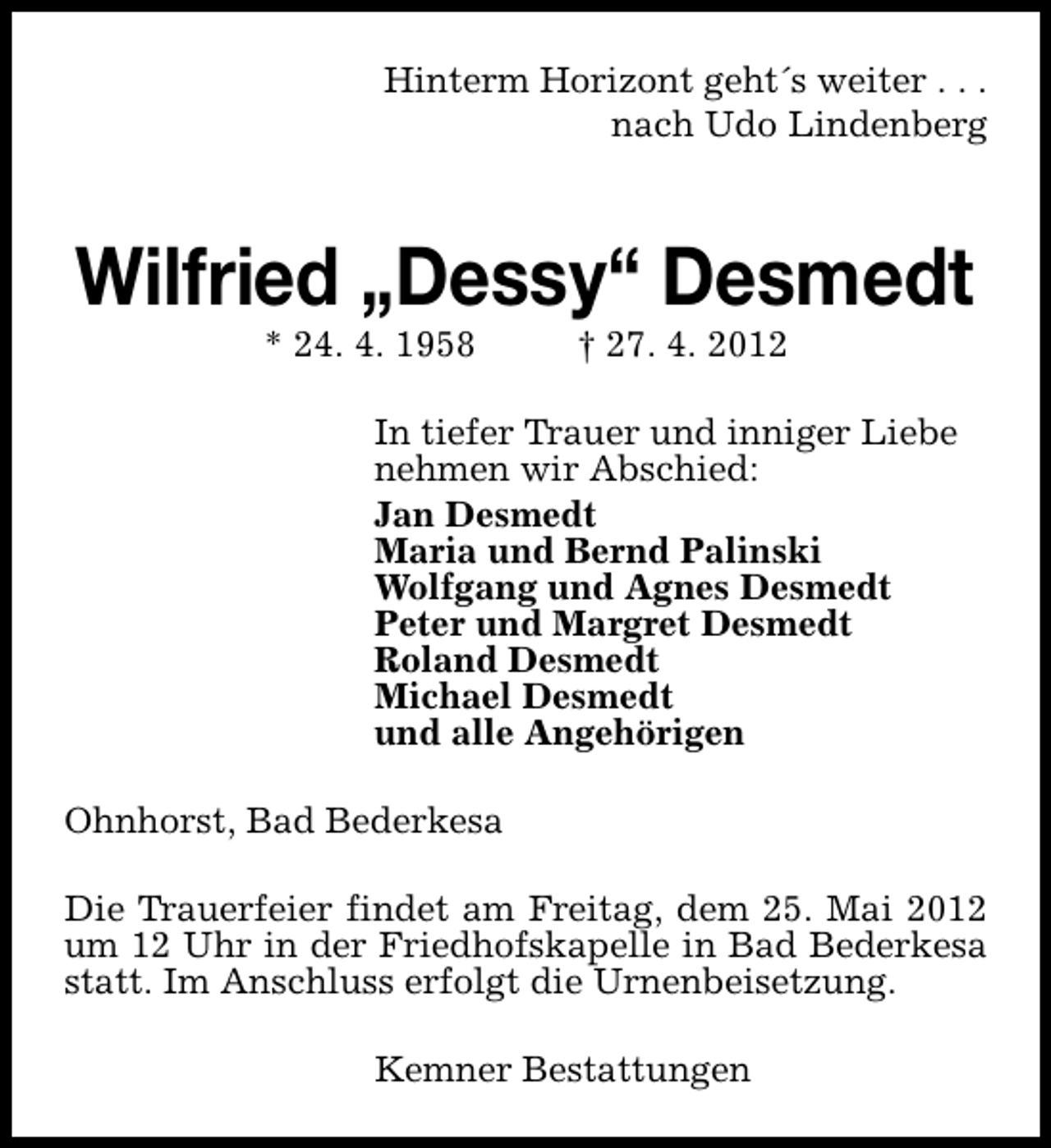 <p>Hinterm Horizont geht´s weiter . . .<br />nach Udo Lindenberg</p><p>Wilfried „Dessy“ Desmedt<br />* 24. 4. 1958</p><p>† 27. 4. 2012</p><p>In tiefer Trauer und inniger Liebe<br />nehmen wir Abschied:<br />Jan Desmedt<br />Maria und Bernd Palinski<br />Wolfgang und Agnes Desmedt<br />Peter und Margret Desmedt<br />Roland Desmedt<br />Michael Desmedt<br />und alle Angehörigen<br />Ohnhorst, Bad Bederkesa<br />Die Trauerfeier findet am Freitag, dem 25. Mai 2012<br />um 12 Uhr in der Friedhofskapelle in Bad Bederkesa<br />statt. Im Anschluss erfolgt die Urnenbeisetzung.<br />Kemner Bestattungen</p>