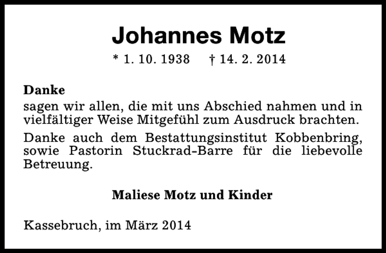 <p>Johannes Motz<br />* 1. 10. 1938</p><p>† 14. 2. 2014</p><p>Danke<br />sagen wir allen, die mit uns Abschied nahmen und in<br />vielfältiger Weise Mitgefühl zum Ausdruck brachten.<br />Danke auch dem Bestattungsinstitut Kobbenbring,<br />sowie Pastorin Stuckrad-Barre für die liebevolle<br />Betreuung.<br />Maliese Motz und Kinder<br />Kassebruch, im März 2014</p>