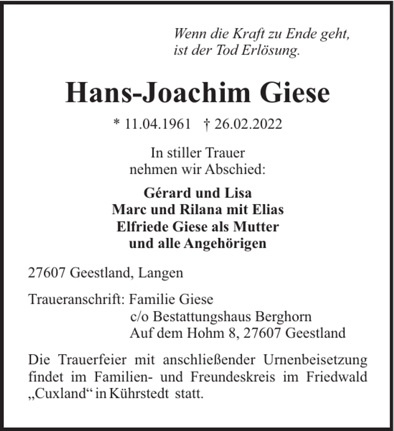 <p>Wenn die Kraft zu Ende geht,<br />ist der Tod Erlösung.</p><p>Hans-Joachim Giese<br />* 11.04.1961 † 26.02.2022<br />In stiller Trauer<br />nehmen wir Abschied:<br />Gérard und Lisa<br />Marc und Rilana mit Elias<br />Elfriede Giese als Mutter<br />und alle Angehörigen<br />27607 Geestland, Langen<br />Traueranschrift: Familie Giese<br />c/o Bestattungshaus Berghorn<br />Auf dem Hohm 8, 27607 Geestland<br />Die Trauerfeier mit anschließender Urnenbeisetzung<br />findet im Familien- und Freundeskreis im Friedwald<br />„Cuxland“ in Kührstedt statt.</p>