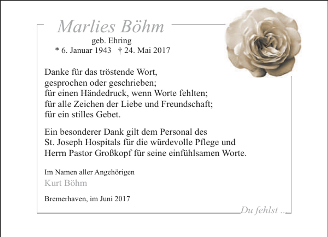 <p>Marlies Böhm</p><p>geb. Ehring<br />* 6. Januar 1943 † 24. Mai 2017</p><p>Danke für das tröstende Wort,<br />gesprochen oder geschrieben;<br />für einen Händedruck, wenn Worte fehlten;<br />für alle Zeichen der Liebe und Freundschaft;<br />für ein stilles Gebet.<br />Ein besonderer Dank gilt dem Personal des<br />St. Joseph Hospitals für die würdevolle Pflege und<br />Herrn Pastor Großkopf für seine einfühlsamen Worte.<br />Im Namen aller Angehörigen</p><p>Kurt Böhm</p><p>Bremerhaven, im Juni 2017</p><p>Du fehlst ...</p>