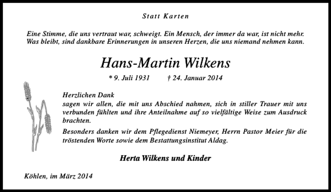<p>Statt Karten<br />Eine Stimme, die uns vertraut war, schweigt. Ein Mensch, der immer da war, ist nicht mehr.<br />Was bleibt, sind dankbare Erinnerungen in unseren Herzen, die uns niemand nehmen kann.</p><p>Hans-Martin Wilkens<br />* 9. Juli 1931</p><p>† 24. Januar 2014</p><p>Herzlichen Dank<br />sagen wir allen, die mit uns Abschied nahmen, sich in stiller Trauer mit uns<br />verbunden fühlten und ihre Anteilnahme auf so vielfältige Weise zum Ausdruck<br />brachten.<br />Besonders danken wir dem Pflegedienst Niemeyer, Herrn Pastor Meier für die<br />tröstenden Worte sowie dem Bestattungsinstitut Aldag.</p><p>Herta Wilkens und Kinder<br />Köhlen, im März 2014</p>