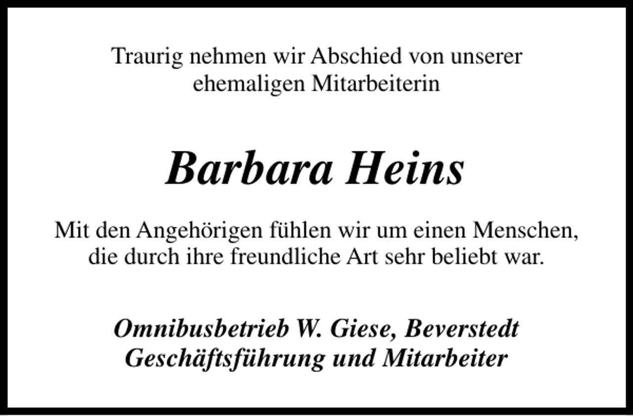 <p>Traurig nehmen wir Abschied von unserer<br />ehemaligen Mitarbeiterin</p><p>Barbara Heins<br />Mit den Angehörigen fühlen wir um einen Menschen,<br />die durch ihre freundliche Art sehr beliebt war.</p><p>Omnibusbetrieb W. Giese, Beverstedt<br />Geschäftsführung und Mitarbeiter</p>