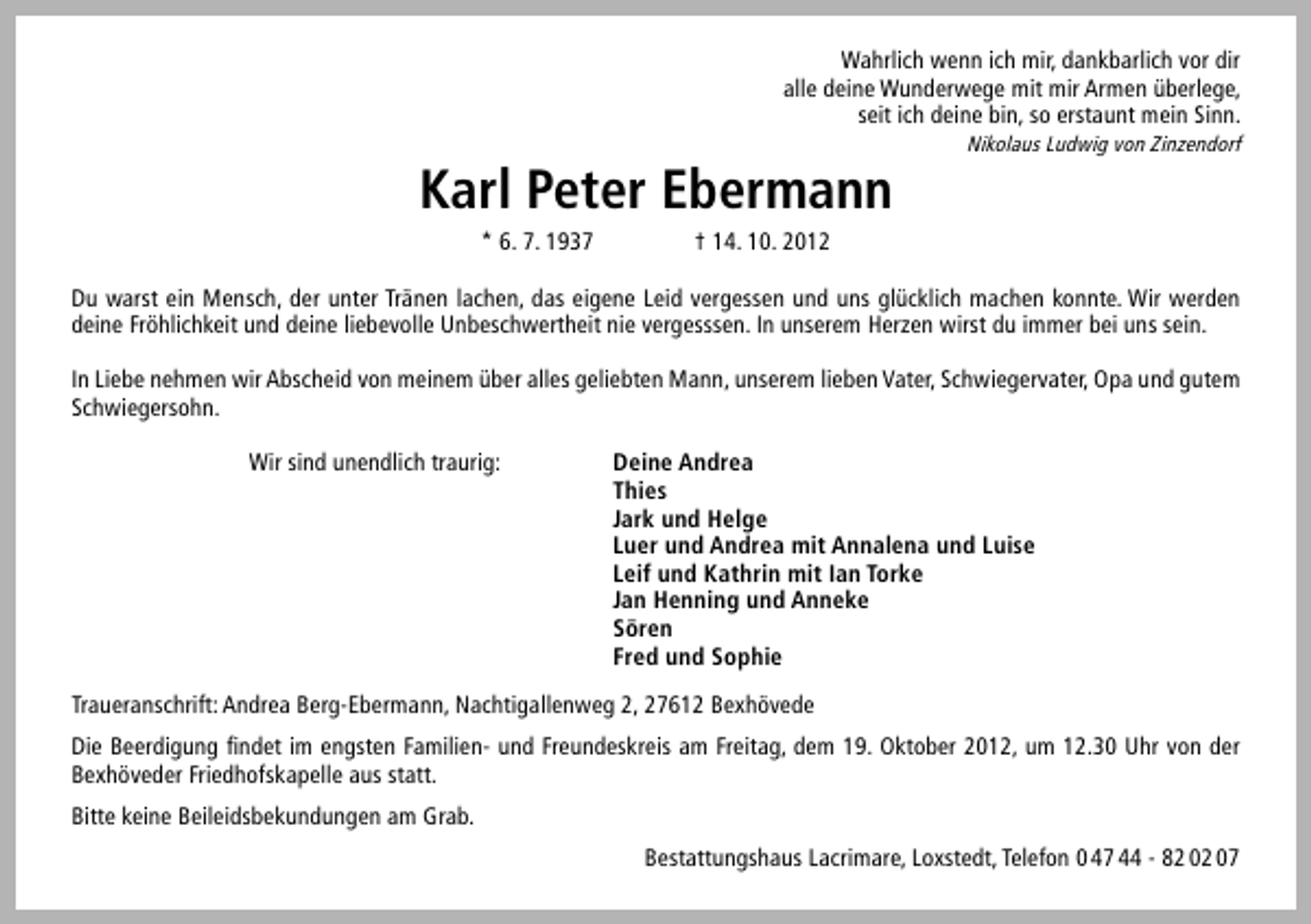 <p>Wahrlich wenn ich mir, dankbarlich vor dir<br />alle deine Wunderwege mit mir Armen überlege,<br />seit ich deine bin, so erstaunt mein Sinn.</p><p>Karl Peter Ebermann<br />* 6. 7. 1937</p><p>Nikolaus Ludwig von Zinzendorf</p><p>† 14. 10. 2012</p><p>Du warst ein Mensch, der unter Tränen lachen, das eigene Leid vergessen und uns glücklich machen konnte. Wir werden<br />deine Fröhlichkeit und deine liebevolle Unbeschwertheit nie vergesssen. In unserem Herzen wirst du immer bei uns sein.<br />In Liebe nehmen wir Abscheid von meinem über alles geliebten Mann, unserem lieben Vater, Schwiegervater, Opa und gutem<br />Schwiegersohn.<br />Wir sind unendlich traurig:</p><p>Deine Andrea<br />Thies<br />Jark und Helge<br />Luer und Andrea mit Annalena und Luise<br />Leif und Kathrin mit Ian Torke<br />Jan Henning und Anneke<br />Sören<br />Fred und Sophie</p><p>Traueranschrift: Andrea Berg-Ebermann, Nachtigallenweg 2, 27612 Bexhövede<br />Die Beerdigung ﬁndet im engsten Familien- und Freundeskreis am Freitag, dem 19. Oktober 2012, um 12.30 Uhr von der<br />Bexhöveder Friedhofskapelle aus statt.<br />Bitte keine Beileidsbekundungen am Grab.<br />Bestattungshaus Lacrimare, Loxstedt, Telefon 0 47 44 - 82 02 07</p>