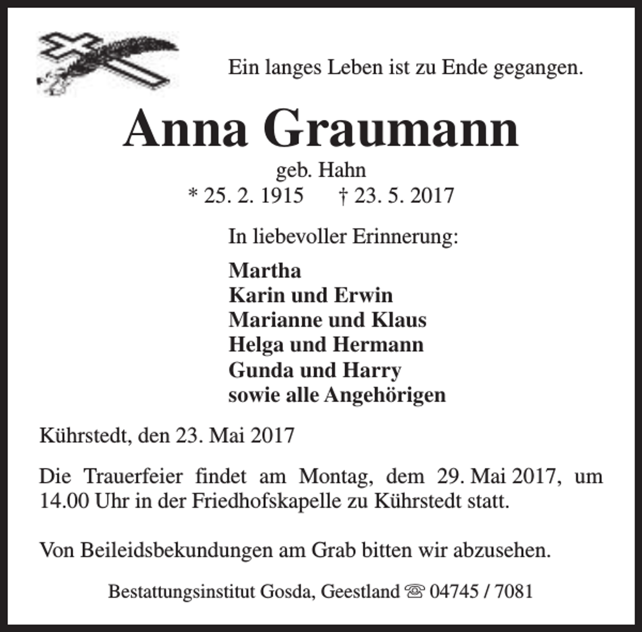 <p>Ein langes Leben ist zu Ende gegangen.</p><p>Anna Graumann<br />geb. Hahn<br />* 25. 2. 1915<br />† 23. 5. 2017</p><p>In liebevoller Erinnerung:<br />Martha<br />Karin und Erwin<br />Marianne und Klaus<br />Helga und Hermann<br />Gunda und Harry<br />sowie alle Angehörigen<br />Kührstedt, den 23. Mai 2017<br />Die Trauerfeier findet am Montag, dem 29. Mai 2017, um<br />14.00 Uhr in der Friedhofskapelle zu Kührstedt statt.<br />Von Beileidsbekundungen am Grab bitten wir abzusehen.<br />Bestattungsinstitut Gosda, Geestland s 04745 / 7081</p>