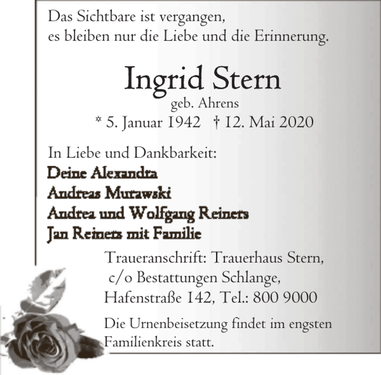 <p>Das Sichtbare ist vergangen,<br />es bleiben nur die Liebe und die Erinnerung.</p><p>geb. Ahrens</p><p>* 5. Januar 1942 † 12. Mai 2020<br />In Liebe und Dankbarkeit:</p><p>Traueranschrift: Trauerhaus Stern,<br />c/o Bestattungen Schlange,<br />Hafenstraße 142, Tel.: 800 9000<br />Die Urnenbeisetzung findet im engsten<br />Familienkreis statt.</p>