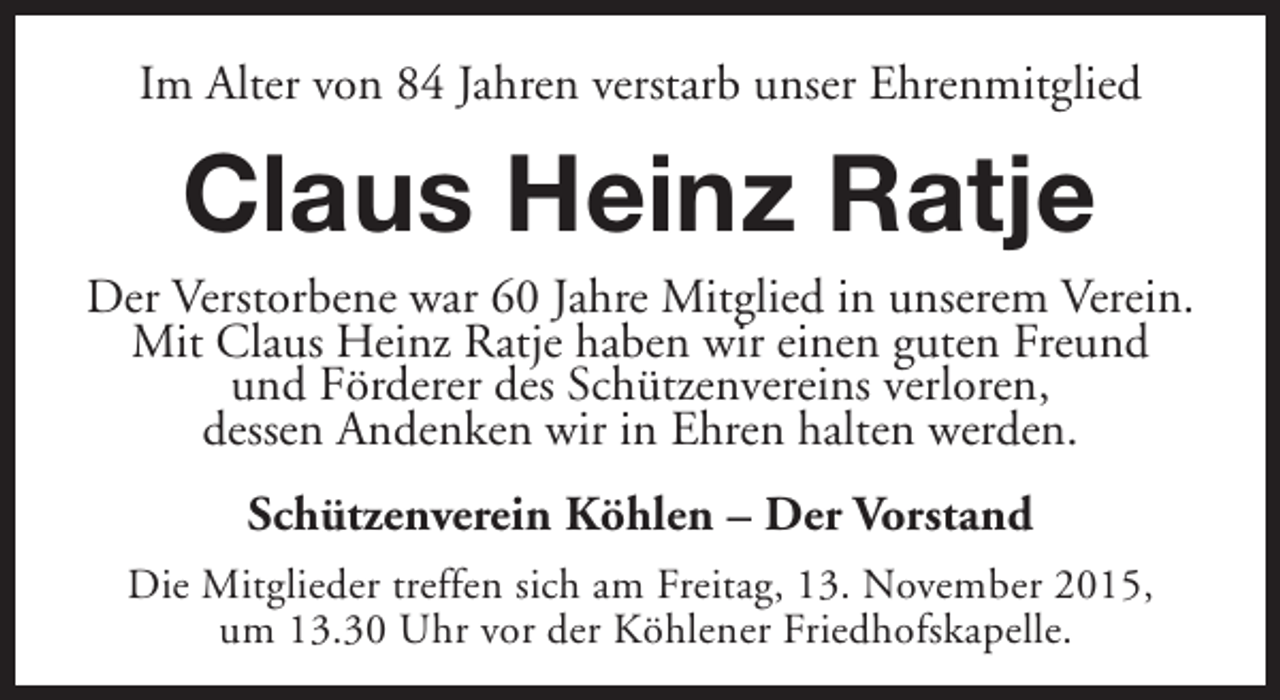 <p>Im Alter von 84 Jahren verstarb unser Ehrenmitglied</p><p>Claus Heinz Ratje</p><p>Der Verstorbene war 60 Jahre Mitglied in unserem Verein.<br />Mit Claus Heinz Ratje haben wir einen guten Freund<br />und Förderer des Schützenvereins verloren,<br />dessen Andenken wir in Ehren halten werden.<br />Schützenverein Köhlen – Der Vorstand<br />Die Mitglieder treffen sich am Freitag, 13. November 2015,<br />um 13.30 Uhr vor der Köhlener Friedhofskapelle.</p>