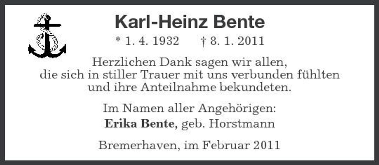 <p>Karl-Heinz Bente<br />* 1. 4. 1932 † 8. 1. 2011 Herzlichen Dank sagen wir allen, die sich in stiller Trauer mit uns verbunden fühlten und ihre Anteilnahme bekundeten. Im Namen aller Angehörigen: Erika Bente, geb. Horstmann Bremerhaven, im Februar 2011</p>