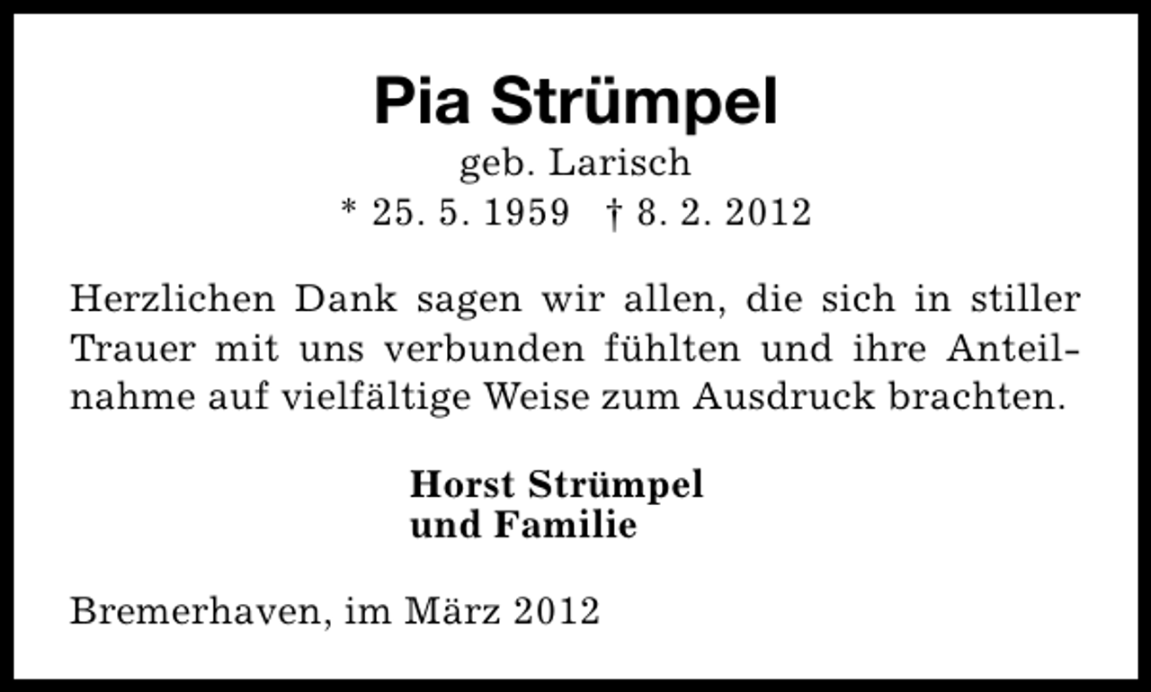 <p>Pia Strümpel</p>
<p>geb. Larisch<br />* 25. 5. 1959 † 8. 2. 2012<br />Herzlichen Dank sagen wir allen, die sich in stiller<br />Trauer mit uns verbunden fühlten und ihre Anteilnahme auf vielfältige Weise zum Ausdruck brachten.<br />Horst Strümpel<br />und Familie<br />Bremerhaven, im März 2012</p>