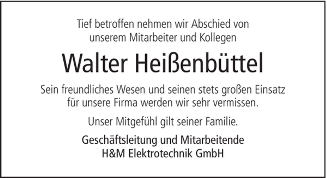 <p>Tief betroffen nehmen wir Abschied von<br />unserem Mitarbeiter und Kollegen</p><p>Walter Heißenbüttel<br />Sein freundliches Wesen und seinen stets großen Einsatz<br />für unsere Firma werden wir sehr vermissen.<br />Unser Mitgefühl gilt seiner Familie.<br />Geschäftsleitung und Mitarbeitende<br />H&amp;M Elektrotechnik GmbH</p>