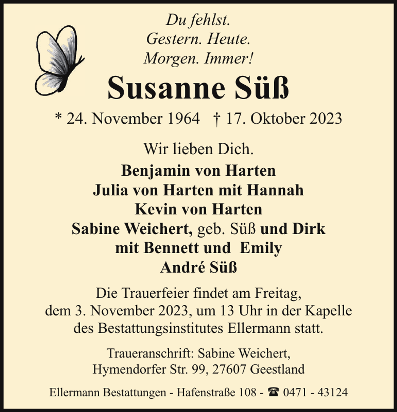 <p>Du fehlst.<br />Gestern. Heute.<br />Morgen. Immer!</p><p>Susanne Süß</p><p>* 24. November 1964 † 17. Oktober 2023<br />Wir lieben Dich.<br />Benjamin von Harten<br />Julia von Harten mit Hannah<br />Kevin von Harten<br />Sabine Weichert, geb. Süß und Dirk<br />mit Bennett und Emily<br />André Süß<br />Die Trauerfeier findet am Freitag,<br />dem 3. November 2023, um 13 Uhr in der Kapelle<br />des Bestattungsinstitutes Ellermann statt.<br />Traueranschrift: Sabine Weichert,<br />Hymendorfer Str. 99, 27607 Geestland<br />Ellermann Bestattungen - Hafenstraße 108 - ( 0471 - 43124</p>