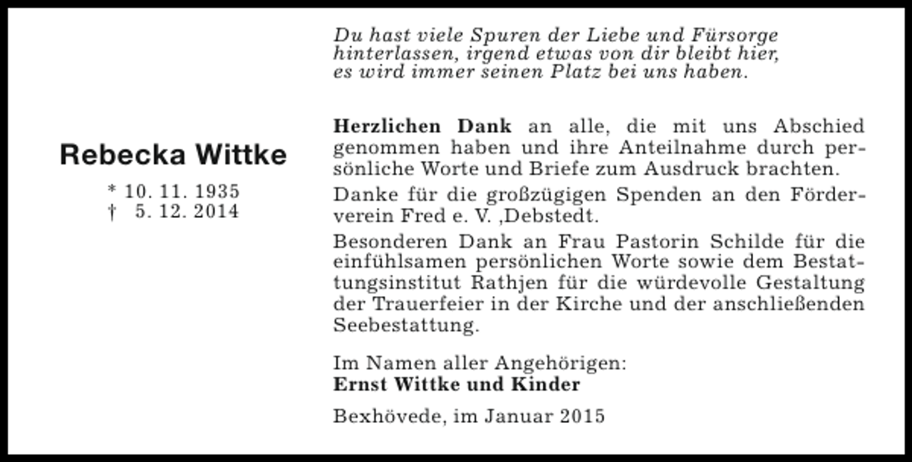 <p>Du hast viele Spuren der Liebe und Fürsorge<br />hinterlassen, irgend etwas von dir bleibt hier,<br />es wird immer seinen Platz bei uns haben.</p><p>Rebecka Wittke<br />* 10. 11. 1935<br />† 5. 12. 2014</p><p>Herzlichen Dank an alle, die mit uns Abschied<br />genommen haben und ihre Anteilnahme durch persönliche Worte und Briefe zum Ausdruck brachten.<br />Danke für die großzügigen Spenden an den Förderverein Fred e. V. ,Debstedt.<br />Besonderen Dank an Frau Pastorin Schilde für die<br />einfühlsamen persönlichen Worte sowie dem Bestattungsinstitut Rathjen für die würdevolle Gestaltung<br />der Trauerfeier in der Kirche und der anschließenden<br />Seebestattung.<br />Im Namen aller Angehörigen:<br />Ernst Wittke und Kinder<br />Bexhövede, im Januar 2015</p>