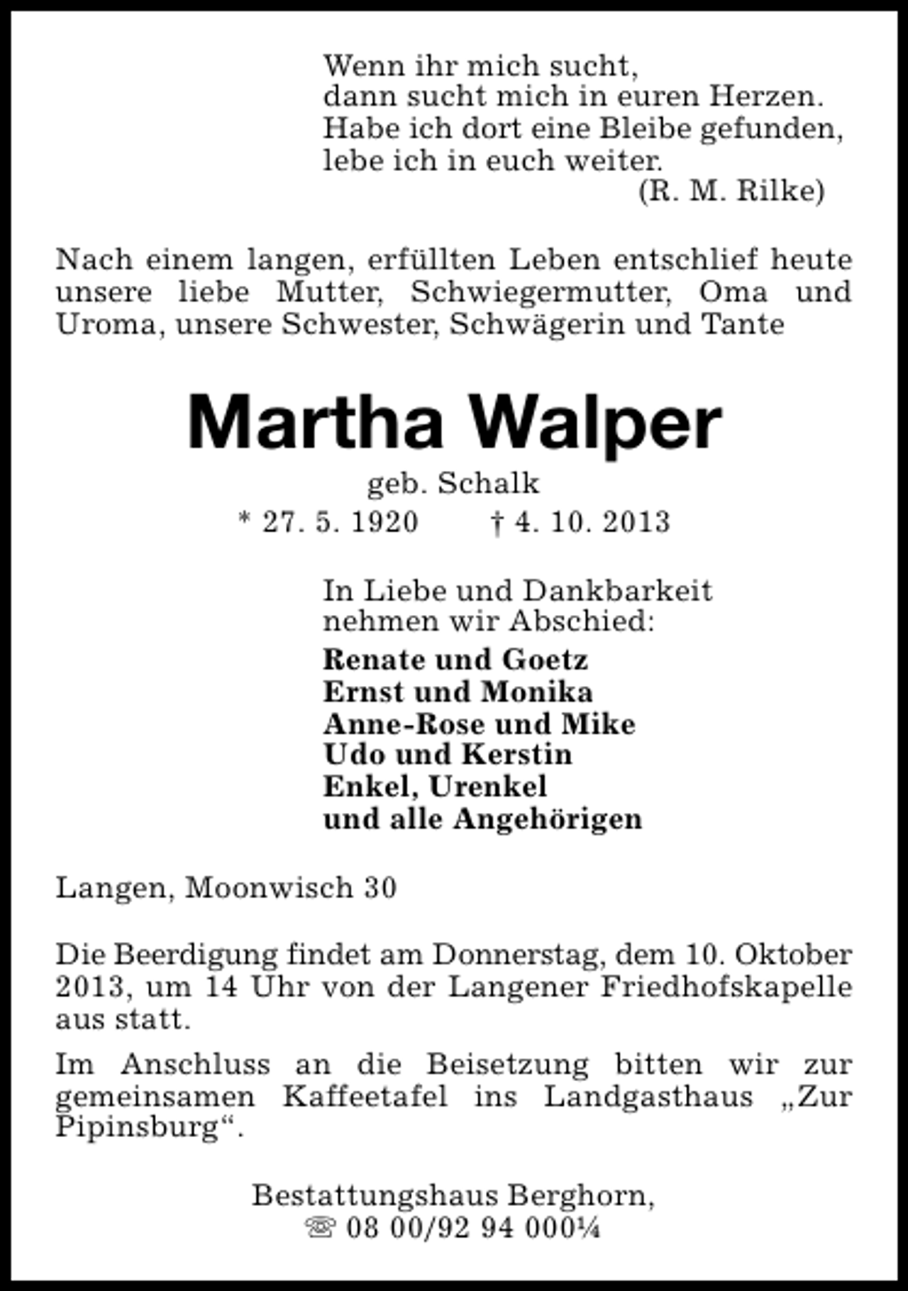 <p>Wenn ihr mich sucht,<br />dann sucht mich in euren Herzen.<br />Habe ich dort eine Bleibe gefunden,<br />lebe ich in euch weiter.<br />(R. M. Rilke)<br />Nach einem langen, erfüllten Leben entschlief heute<br />unsere liebe Mutter, Schwiegermutter, Oma und<br />Uroma, unsere Schwester, Schwägerin und Tante</p><p>Martha Walper<br />geb. Schalk<br />* 27. 5. 1920<br />† 4. 10. 2013</p><p>In Liebe und Dankbarkeit<br />nehmen wir Abschied:<br />Renate und Goetz<br />Ernst und Monika<br />Anne-Rose und Mike<br />Udo und Kerstin<br />Enkel, Urenkel<br />und alle Angehörigen<br />Langen, Moonwisch 30<br />Die Beerdigung findet am Donnerstag, dem 10. Oktober<br />2013, um 14 Uhr von der Langener Friedhofskapelle<br />aus statt.<br />Im Anschluss an die Beisetzung bitten wir zur<br />gemeinsamen Kaffeetafel ins Landgasthaus „Zur<br />Pipinsburg“.<br />Bestattungshaus Berghorn,<br />s 08 00/92 94 000¼</p>