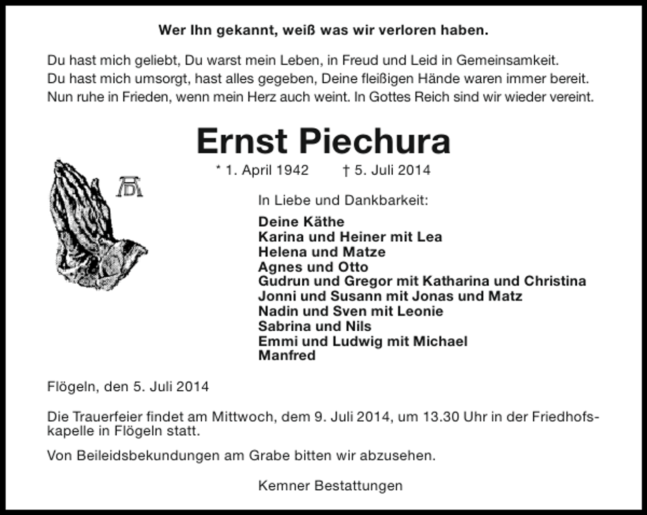 <p>Wer Ihn gekannt, weiß was wir verloren haben.<br />Du hast mich geliebt, Du warst mein Leben, in Freud und Leid in Gemeinsamkeit.<br />Du hast mich umsorgt, hast alles gegeben, Deine fleißigen Hände waren immer bereit.<br />Nun ruhe in Frieden, wenn mein Herz auch weint. In Gottes Reich sind wir wieder vereint.</p><p>Ernst Piechura<br />* 1. April 1942</p><p>† 5. Juli 2014</p><p>In Liebe und Dankbarkeit:<br />Deine Käthe<br />Karina und Heiner mit Lea<br />Helena und Matze<br />Agnes und Otto<br />Gudrun und Gregor mit Katharina und Christina<br />Jonni und Susann mit Jonas und Matz<br />Nadin und Sven mit Leonie<br />Sabrina und Nils<br />Emmi und Ludwig mit Michael<br />Manfred<br />Flögeln, den 5. Juli 2014<br />Die Trauerfeier findet am Mittwoch, dem 9. Juli 2014, um 13.30 Uhr in der Friedhofskapelle in Flögeln statt.<br />Von Beileidsbekundungen am Grabe bitten wir abzusehen.<br />Kemner Bestattungen</p>