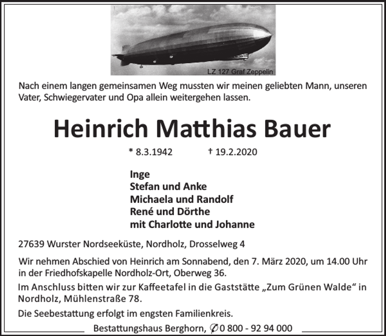 <p>LZ 127 Graf Zeppelin</p><p>Nach einem langen gemeinsamen Weg mussten wir meinen geliebten Mann, unseren<br />Vater, Schwiegervater und Opa allein weitergehen lassen.</p><p>Heinrich Ma hias Bauer<br />* 8.3.1942</p><p>† 19.2.2020</p><p>Inge<br />Stefan und Anke<br />Michaela und Randolf<br />René und Dörthe<br />mit Charlo e und Johanne<br />27639 Wurster Nordseeküste, Nordholz, Drosselweg 4<br />Wir nehmen Abschied von Heinrich am Sonnabend, den 7. März 2020, um 14.00 Uhr<br />in der Friedhofskapelle Nordholz-Ort, Oberweg 36.<br />Im Anschluss bi en wir zur Kaﬀeetafel in die Gaststä e „Zum Grünen Walde“ in<br />Nordholz, Mühlenstraße 78.<br />Die Seebesta ung erfolgt im engsten Familienkreis.<br />Besta ungshaus Berghorn, * 0 800 - 92 94 000</p>