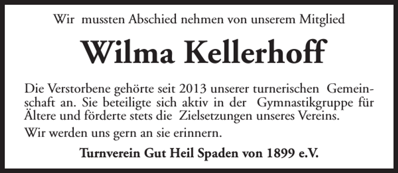 <p>Wir mussten Abschied nehmen von unserem Mitglied</p><p>Wilma Kellerhoff<br />Die Verstorbene gehörte seit 2013 unserer turnerischen Gemeinschaft an. Sie beteiligte sich aktiv in der Gymnastikgruppe für<br />Ältere und förderte stets die Zielsetzungen unseres Vereins.<br />Wir werden uns gern an sie erinnern.<br />Turnverein Gut Heil Spaden von 1899 e.V.</p>