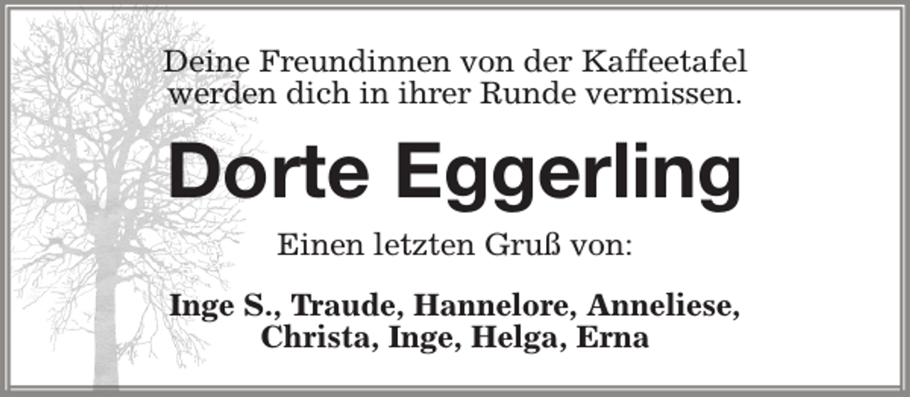 <p>Deine Freundinnen von der Kaffeetafel<br />werden dich in ihrer Runde vermissen.</p><p>Dorte Eggerling<br />Einen letzten Gruß von:<br />Inge S., Traude, Hannelore, Anneliese,<br />Christa, Inge, Helga, Erna</p>