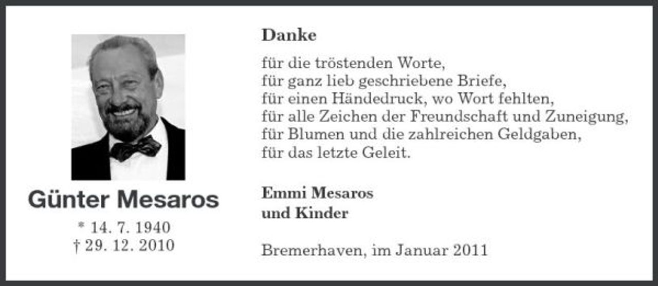 <p>Danke<br />für die tröstenden Worte, für ganz lieb geschriebene Briefe, für einen Händedruck, wo Wort fehlten, für alle Zeichen der Freundschaft und Zuneigung, für Blumen und die zahlreichen Geldgaben, für das letzte Geleit.</p><p>Günter Mesaros<br />* 14. 7. 1940 † 29. 12. 2010</p><p>Emmi Mesaros und Kinder Bremerhaven, im Januar 2011</p>