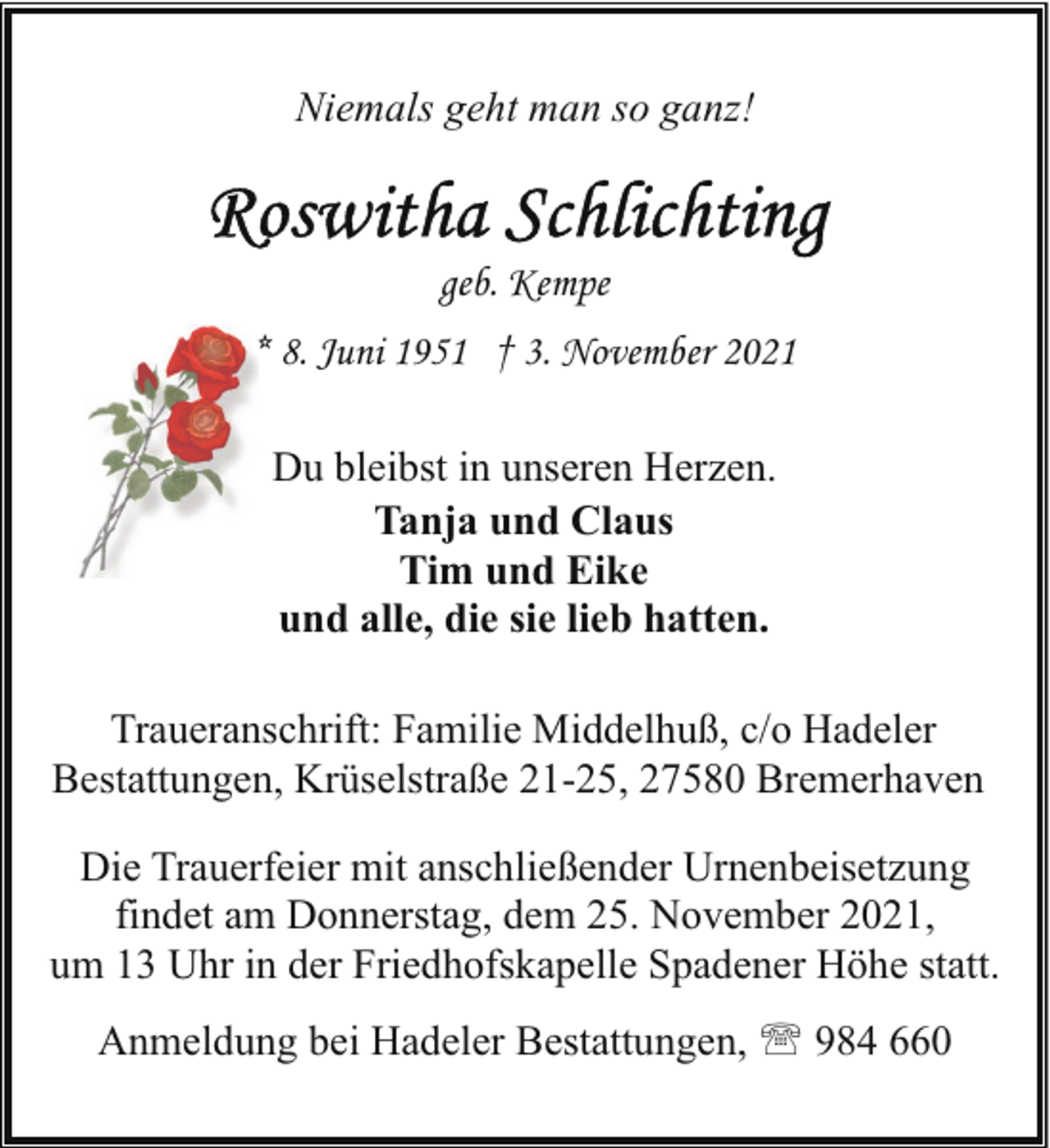 <p>Niemals geht man so ganz!</p>
<p>geb. Kempe<br />* 8. Juni 1951 † 3. November 2021<br />Du bleibst in unseren Herzen.<br />Tanja und Claus<br />Tim und Eike<br />und alle, die sie lieb hatten.<br />Traueranschrift: Familie Middelhuß, c/o Hadeler<br />Bestattungen, Krüselstraße 21-25, 27580 Bremerhaven<br />Die Trauerfeier mit anschließender Urnenbeisetzung<br />findet am Donnerstag, dem 25. November 2021,<br />um 13 Uhr in der Friedhofskapelle Spadener Höhe statt.<br />Anmeldung bei Hadeler Bestattungen, ' 984 660</p>