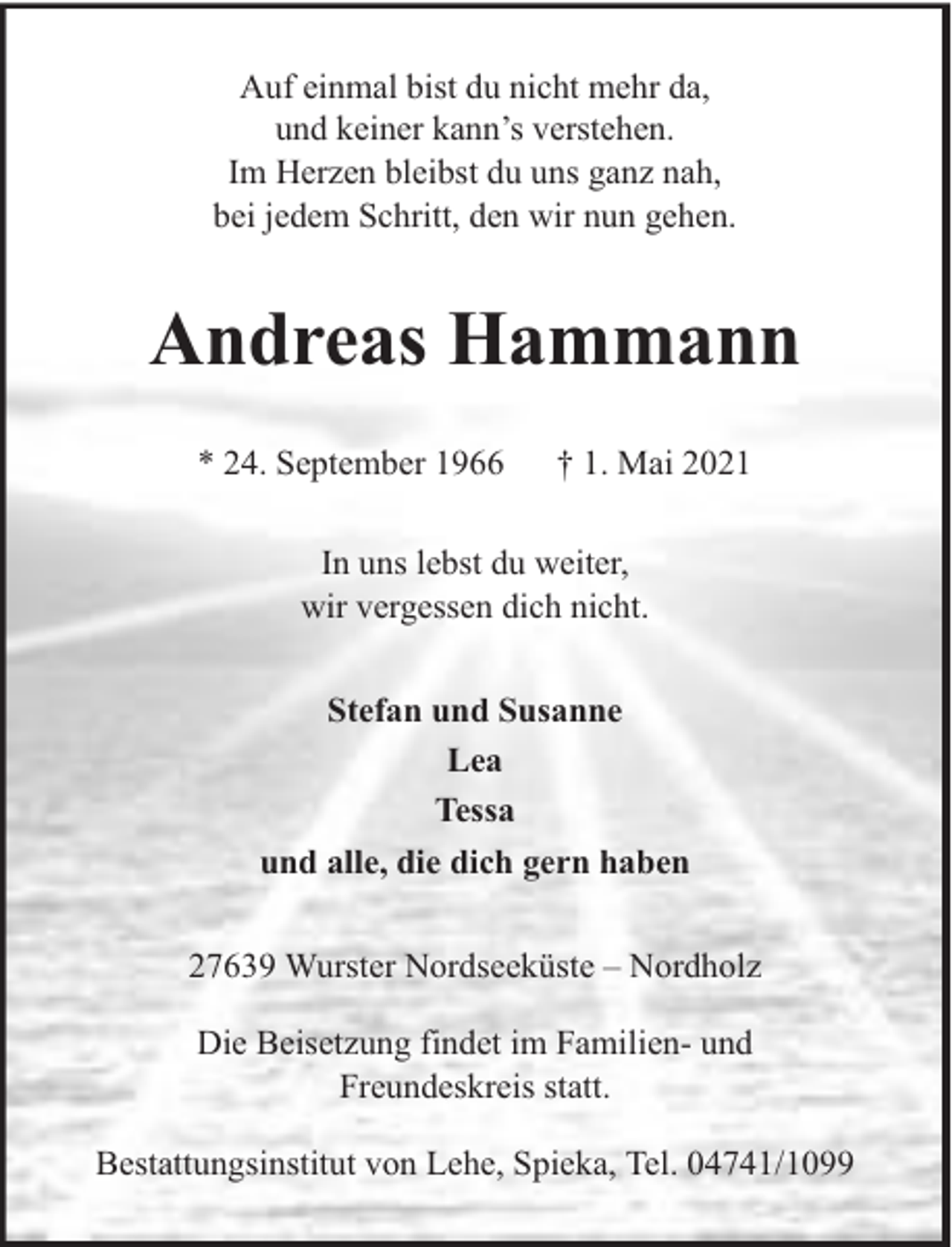 <p>Auf einmal bist du nicht mehr da,<br />und keiner kann’s verstehen.<br />Im Herzen bleibst du uns ganz nah,<br />bei jedem Schritt, den wir nun gehen.</p><p>Andreas Hammann<br />* 24. September 1966</p><p>† 1. Mai 2021</p><p>In uns lebst du weiter,<br />wir vergessen dich nicht.<br />Stefan und Susanne<br />Lea<br />Tessa<br />und alle, die dich gern haben<br />27639 Wurster Nordseeküste – Nordholz<br />Die Beisetzung findet im Familien- und<br />Freundeskreis statt.<br />Bestattungsinstitut von Lehe, Spieka, Tel. 04741/1099</p>