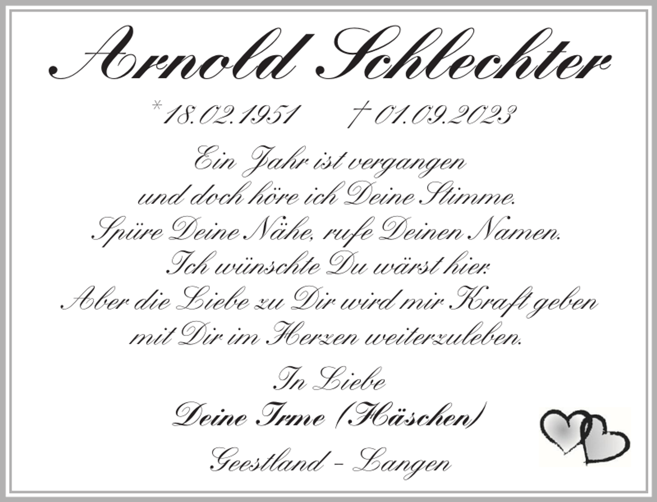 <p>Arnold Schlechter<br />* 18.02.1951<br />† 01.09.2023<br />Ein Jahr ist vergangen<br />und doch höre ich Deine Stimme.<br />Spüre Deine Nähe, rufe Deinen Namen.<br />Ich wünschte Du wärst hier.<br />Aber die Liebe zu Dir wird mir Kraft geben<br />mit Dir im Herzen weiterzuleben.<br />In Liebe<br />Deine Irme (Häschen)<br />Geestland - Langen</p>
