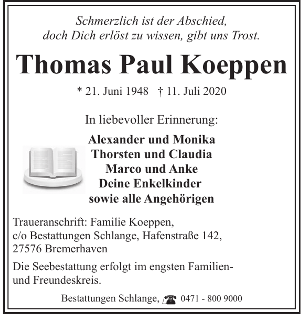 <p>Schmerzlich ist der Abschied,<br />doch Dich erlöst zu wissen, gibt uns Trost.</p><p>Thomas Paul Koeppen<br />* 21. Juni 1948 † 11. Juli 2020</p><p>In liebevoller Erinnerung:<br />Alexander und Monika<br />Thorsten und Claudia<br />Marco und Anke<br />Deine Enkelkinder<br />sowie alle Angehörigen<br />Traueranschrift: Familie Koeppen,<br />c/o Bestattungen Schlange, Hafenstraße 142,<br />27576 Bremerhaven<br />Die Seebestattung erfolgt im engsten Familienund Freundeskreis.<br />Bestattungen Schlange,</p><p>0471 - 800 9000</p>