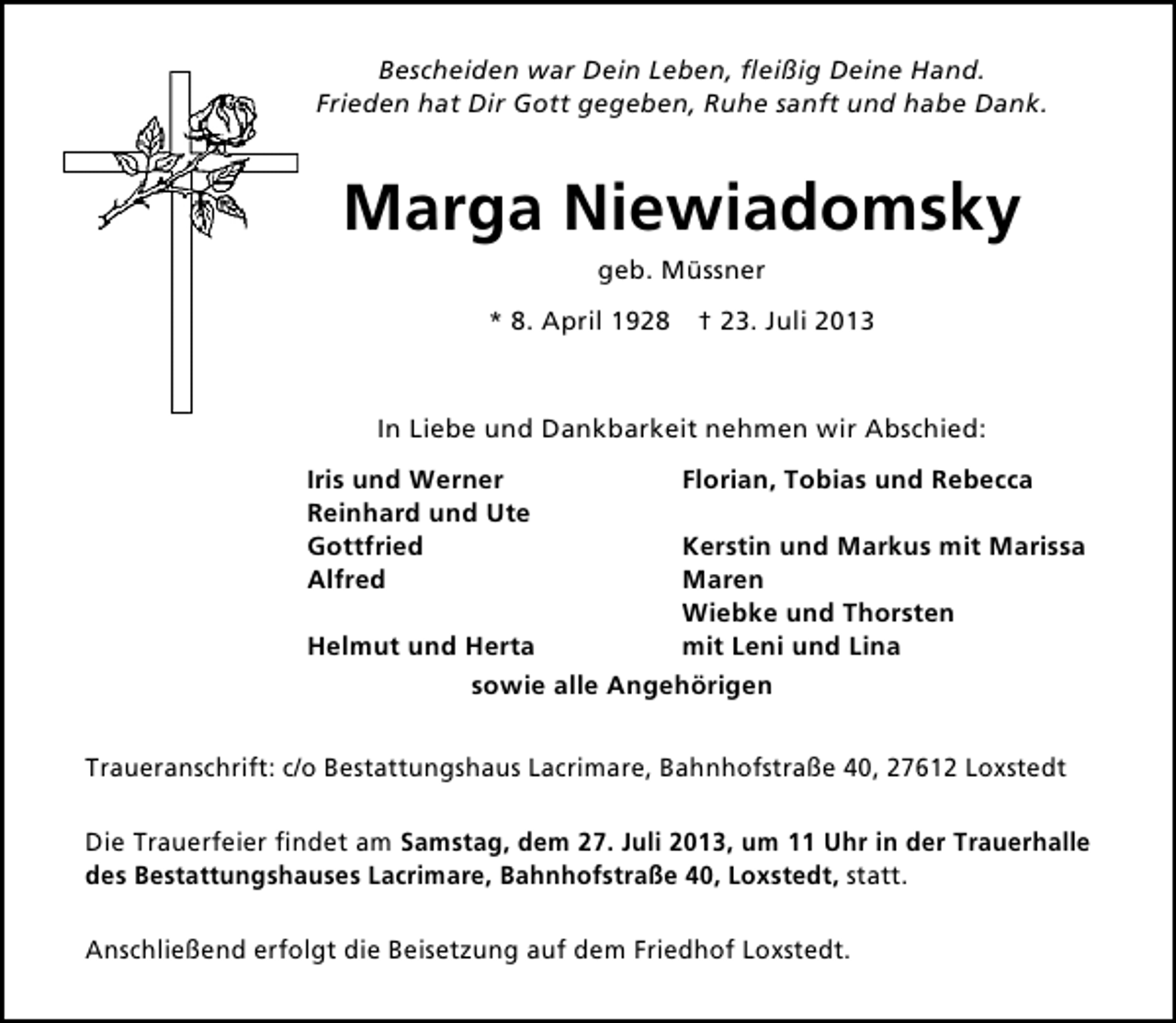 <p>Bescheiden war Dein Leben, ﬂeißig Deine Hand.<br />Frieden hat Dir Gott gegeben, Ruhe sanft und habe Dank.</p><p>Marga Niewiadomsky<br />geb. Müssner<br />* 8. April 1928 † 23. Juli 2013</p><p>In Liebe und Dankbarkeit nehmen wir Abschied:<br />Iris und Werner<br />Reinhard und Ute<br />Gottfried<br />Alfred</p><p>Florian, Tobias und Rebecca</p><p>Kerstin und Markus mit Marissa<br />Maren<br />Wiebke und Thorsten<br />mit Leni und Lina<br />Helmut und Herta<br />sowie alle Angehörigen</p><p>Traueranschrift: c/o Bestattungshaus Lacrimare, Bahnhofstraße 40, 27612 Loxstedt<br />Die Trauerfeier ﬁndet am Samstag, dem 27. Juli 2013, um 11 Uhr in der Trauerhalle<br />des Bestattungshauses Lacrimare, Bahnhofstraße 40, Loxstedt, statt.<br />Anschließend erfolgt die Beisetzung auf dem Friedhof Loxstedt.</p>
