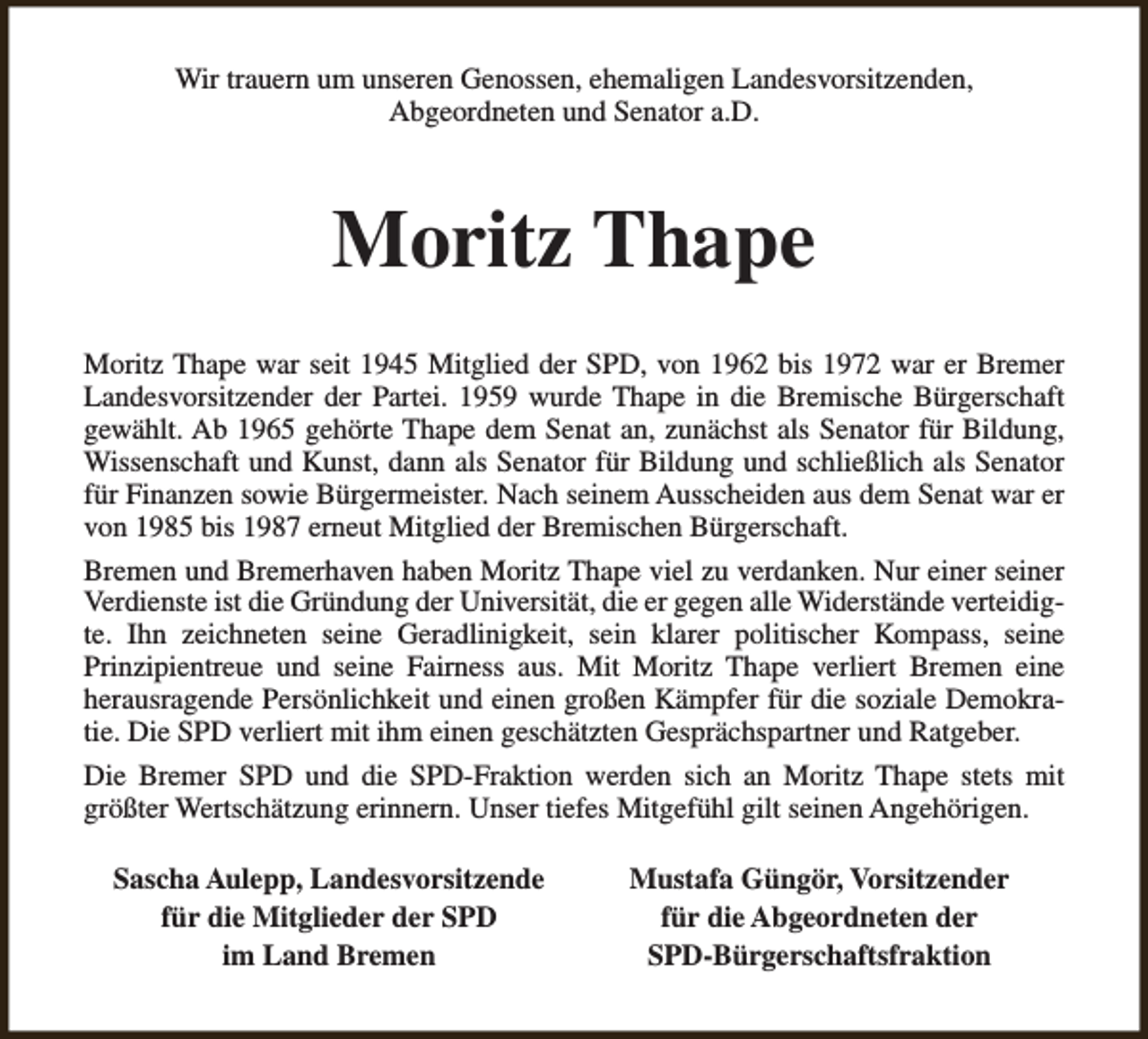 <p>Wir trauern um unseren Genossen, ehemaligen Landesvorsitzenden,<br />Abgeordneten und Senator a.D.</p><p>Moritz Thape<br />Moritz Thape war seit 1945 Mitglied der SPD, von 1962 bis 1972 war er Bremer<br />Landesvorsitzender der Partei. 1959 wurde Thape in die Bremische Bürgerschaft<br />gewählt. Ab 1965 gehörte Thape dem Senat an, zunächst als Senator für Bildung,<br />Wissenschaft und Kunst, dann als Senator für Bildung und schließlich als Senator<br />für Finanzen sowie Bürgermeister. Nach seinem Ausscheiden aus dem Senat war er<br />von 1985 bis 1987 erneut Mitglied der Bremischen Bürgerschaft.<br />Bremen und Bremerhaven haben Moritz Thape viel zu verdanken. Nur einer seiner<br />Verdienste ist die Gründung der Universität, die er gegen alle Widerstände verteidigte. Ihn zeichneten seine Geradlinigkeit, sein klarer politischer Kompass, seine<br />Prinzipientreue und seine Fairness aus. Mit Moritz Thape verliert Bremen eine<br />herausragende Persönlichkeit und einen großen Kämpfer für die soziale Demokratie. Die SPD verliert mit ihm einen geschätzten Gesprächspartner und Ratgeber.<br />Die Bremer SPD und die SPD-Fraktion werden sich an Moritz Thape stets mit<br />größter Wertschätzung erinnern. Unser tiefes Mitgefühl gilt seinen Angehörigen.<br />Sascha Aulepp, Landesvorsitzende<br />für die Mitglieder der SPD<br />im Land Bremen</p><p>Mustafa Güngör, Vorsitzender<br />für die Abgeordneten der<br />SPD-Bürgerschaftsfraktion</p>