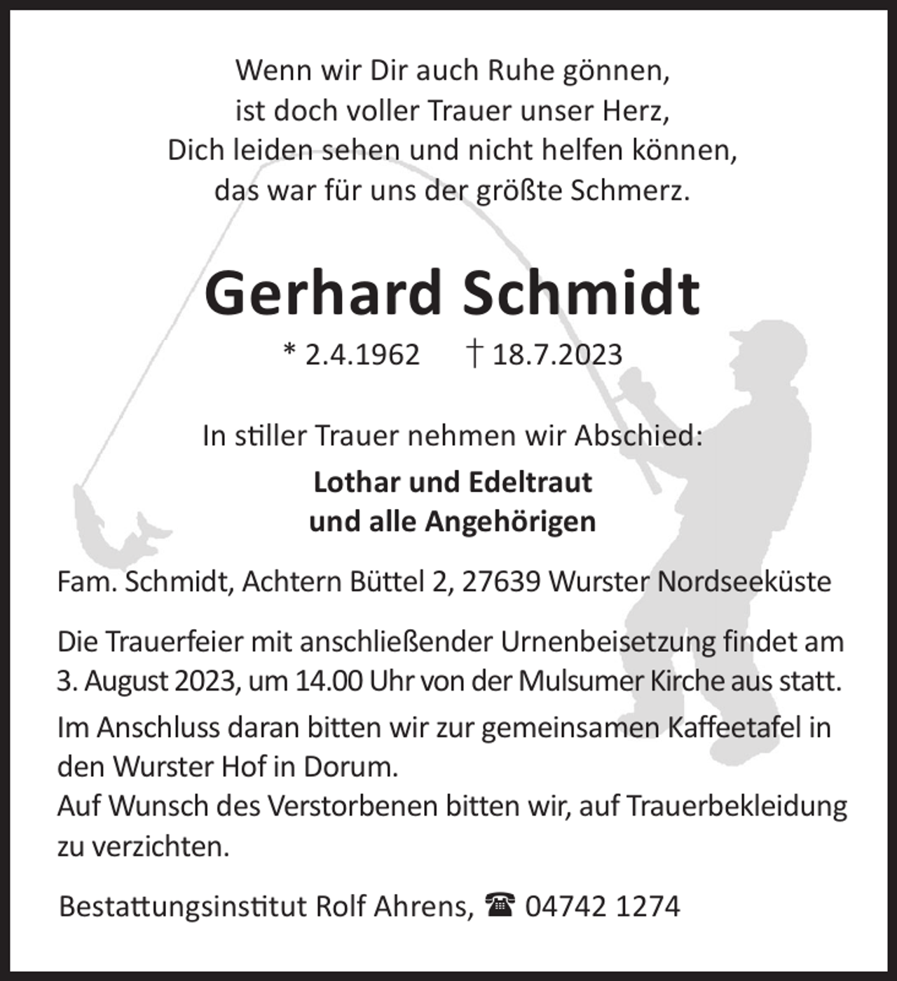 <p>Wenn wir Dir auch Ruhe gönnen,<br />ist doch voller Trauer unser Herz,<br />Dich leiden sehen und nicht helfen können,<br />das war für uns der größte Schmerz.</p><p>Gerhard Schmidt<br />* 2.4.1962</p><p>† 18.7.2023</p><p>In sller Trauer nehmen wir Abschied:<br />Lothar und Edeltraut<br />und alle Angehörigen<br />Fam. Schmidt, Achtern Büttel 2, 27639 Wurster Nordseeküste<br />Die Trauerfeier mit anschließender Urnenbeisetzung findet am<br />3. August 2023, um 14.00 Uhr von der Mulsumer Kirche aus statt.<br />Im Anschluss daran bitten wir zur gemeinsamen Kaffeetafel in<br />den Wurster Hof in Dorum.<br />Auf Wunsch des Verstorbenen bitten wir, auf Trauerbekleidung<br />zu verzichten.<br />Besta©ungsinstut Rolf Ahrens,  04742 1274</p>